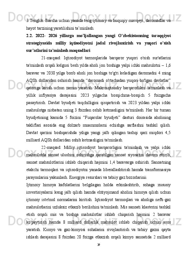 3.Tenglik. Barcha uchun yanada teng ijtimoiy va huquqiy mavqeyi, daromadlar va
hayot tarzining yaratilishini ta’minlash. 
2. 2.   2022-   2026   yillarga   mo’ljallangan   yangi   O ’zbekistonning   taraqqiyot
strategiyasi d a   milliy   iqtisodiyotni   jadal   rivojlantirish   va   yuqori   o’sish
sur’atlarini ta’minlash  maqsadlari
            21-maqsad:   Iqtisodiyot   tarmoqlarida   barqaror   yuqori   o'sish   sur'atlarini
ta'minlash orqali kelgusi besh yilda aholi jon boshiga yalpi ichki mahsulotni – 1,6
baravar va 2030 yilga borib aholi jon boshiga to'g'ri keladigan daromadni 4 ming
AQSh dollaridan oshirish hamda “daromadi  o'rtachadan yuqori bo'lgan davlatlar”
qatoriga   kirish   uchun   zamin   yaratish.   Makroiqtisodiy   barqarorlikni   ta'minlash   va
yillik   inflyasiya   darajasini   2023   yilgacha   bosqichma-bosqich   5   foizgacha
pasaytirish.   Davlat   byudjeti   taqchilligini   qisqartirish   va   2023   yildan   yalpi   ichki
mahsulotga nisbatan uning 3 foizdan oshib ketmasligini ta'minlash. Har bir tuman
byudjetining   kamida   5   foizini   “Fuqarolar   byudjeti”   dasturi   doirasida   aholining
takliflari   asosida   eng   dolzarb   muammolarni   echishga   sarflashni   tashkil   qilish.
Davlat   qarzini   boshqarishda   yiliga   yangi   jalb   qilingan   tashqi   qarz   miqdori   4,5
milliard AQSh dollaridan oshib ketmasligini ta'minlash. 
            22-maqsad:   Milliy   iqtisodiyot   barqarorligini   ta'minlash   va   yalpi   ichki
mahsulotda   sanoat   ulushini   oshirishga   qaratilgan   sanoat   siyosatini   davom   ettirib,
sanoat   mahsulotlarini  ishlab   chiqarish  hajmini  1,4  baravarga  oshirish.  Sanoatning
etakchi   tarmoqlari   va   iqtisodiyotni   yanada   liberallashtirish   hamda   transformasiya
jarayonlarini yakunlash. Energiya resurslari va tabiiy gaz bozorlarinii
Ijtimoiy   himoya   kafolatlarini   belgilagan   holda   erkinlashtirib,   sohaga   xususiy
investisiyalarni   keng   jalb   qilish   hamda   ehtiyojmand   aholini   himoya   qilish   uchun
ijtimoiy   iste'mol   normalarini   kiritish.   Iqtisodiyot   tarmoqlari   va   aholiga   nefti-gaz
mahsulotlarini uzluksiz etkazib berilishini ta'minlash. Mis sanoati klasterini tashkil
etish   orqali   mis   va   boshqa   mahsulotlar   ishlab   chiqarish   hajmini   2   baravar
ko'paytirish   hamda   8   milliard   dollarlik   mahsulot   ishlab   chiqarish   uchun   asos
yaratish.   Kimyo   va   gaz-kimyosi   sohalarini   rivojlantirish   va   tabiiy   gazni   qayta
ishlash   darajasini   8   foizdan   20   foizga   etkazish   orqali   kimyo   sanoatida   2   milliard
29 