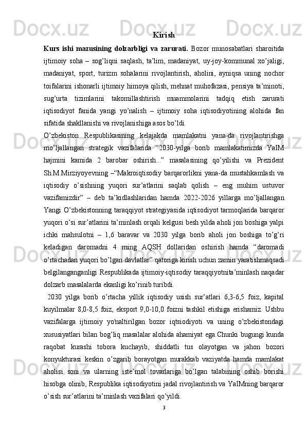 Kirish
Kurs   ishi   mazusining   dolzarbligi   va   zarurati.   Bozor   munosabatlari   sharoitida
ijtimoiy   soha   –   sog’liqni   saqlash,   ta’lim,   madaniyat,   uy-joy-kommunal   xo’jaligi,
madaniyat,   sport,   turizm   sohalarini   rivojlantirish,   aholini,   ayniqsa   uning   nochor
toifalarini ishonarli ijtimoiy himoya qilish, mehnat muhofazasi, pensiya ta’minoti,
sug’urta   tizimlarini   takomillashtirish   muammolarini   tadqiq   etish   zarurati
iqtisodiyot   fanida   yangi   yo’nalish   –   ijtimoiy   soha   iqtisodiyotining   alohida   fan
sifatida shakllanishi va rivojlanishiga asos bo’ldi.
O’zbekiston   Respublikasining   kelajakda   mamlakatni   yana-da   rivojlantirishga
mo’ljallangan   strategik   vazifalarida   “2030-yilga   borib   mamlakatimizda   YaIM
hajmini   kamida   2   barobar   oshirish...”   masalasining   qo’yilishi   va   Prezident
Sh.M.Mirziyoyevning   –“Makroiqtisodiy   barqarorlikni   yana-da   mustahkamlash   va
iqtisodiy   o’sishning   yuqori   sur’atlarini   saqlab   qolish   –   eng   muhim   ustuvor
vazifamizdir”   –   deb   ta’kidlashlaridan   hamda   2022-2026   yillarga   mo’ljallangan
Yangi O’zbekistonning taraqqiyot strategiyasida iqtisodiyot tarmoqlarida barqaror
yuqori o’si sur’atlarini ta’minlash orqali kelgusi besh yilda aholi jon boshiga yalpi
ichki   mahsulotni   –   1,6   baravar   va   2030   yilga   borib   aholi   jon   boshiga   to’g’ri
keladigan   daromadni   4   ming   AQSH   dollaridan   oshirish   hamda   “daromadi
o’rtachadan yuqori bo’lgan davlatlar” qatoriga kirish uchun zamin yaratish maqsadi
belgilanganganligi Respublikada ijtimoiy-iqtisodiy taraqqiyotnita’minlash naqadar
dolzarb masalalarda ekanligi ko’rinib turibdi.
  2030   yilga   borib   o’rtacha   yillik   iqtisodiy   usish   sur’atlari   6,3-6,5   foiz,   kapital
kuyilmalar   8,0-8,5   foiz,   eksport   9,0-10,0   foizni   tashkil   etishiga   erishamiz.   Ushbu
vazifalarga   ijtimoiy   yo'naltirilgan   bozor   iqtsiodiyoti   va   uning   o’zbekistondagi
xususiyatlari bilan bog’liq masalalar alohida ahamiyat ega.Chunki bugungi kunda
raqobat   kurashi   tobora   kuchayib,   shiddatli   tus   olayotgan   va   jahon   bozori
konyukturasi   keskin   o’zgarib   borayotgan   murakkab   vaziyatda   hamda   mamlakat
aholisi   soni   va   ularning   iste’mol   tovarlariga   bo’lgan   talabining   oshib   borishi
hisobga olinib, Respublika iqtisodiyotini jadal rivojlantirish va YaIMning barqaror
o’sish sur’atlarini ta’minlash vazifalari qo’yildi. 
3 