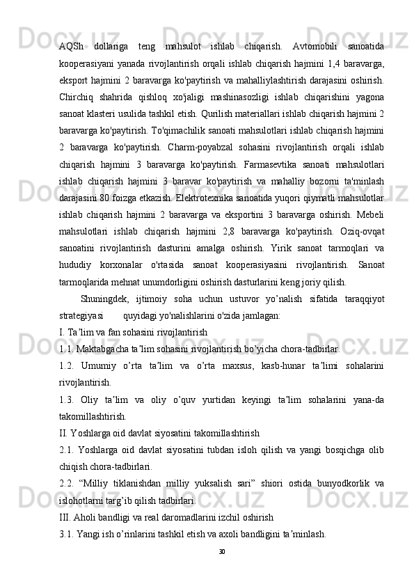 AQSh   dollariga   teng   mahsulot   ishlab   chiqarish.   Avtomobili   sanoatida
kooperasiyani   yanada   rivojlantirish   orqali   ishlab   chiqarish   hajmini   1,4   baravarga,
eksport   hajmini   2  baravarga   ko'paytirish   va  mahalliylashtirish  darajasini   oshirish.
Chirchiq   shahrida   qishloq   xo'jaligi   mashinasozligi   ishlab   chiqarishini   yagona
sanoat klasteri usulida tashkil etish. Qurilish materiallari ishlab chiqarish hajmini 2
baravarga ko'paytirish. To'qimachilik sanoati mahsulotlari ishlab chiqarish hajmini
2   baravarga   ko'paytirish.   Charm-poyabzal   sohasini   rivojlantirish   orqali   ishlab
chiqarish   hajmini   3   baravarga   ko'paytirish.   Farmasevtika   sanoati   mahsulotlari
ishlab   chiqarish   hajmini   3   baravar   ko'paytirish   va   mahalliy   bozorni   ta'minlash
darajasini 80 foizga etkazish. Elektrotexnika sanoatida yuqori qiymatli mahsulotlar
ishlab   chiqarish   hajmini   2   baravarga   va   eksportini   3   baravarga   oshirish.   Mebeli
mahsulotlari   ishlab   chiqarish   hajmini   2,8   baravarga   ko'paytirish.   Oziq-ovqat
sanoatini   rivojlantirish   dasturini   amalga   oshirish.   Yirik   sanoat   tarmoqlari   va
hududiy   korxonalar   o'rtasida   sanoat   kooperasiyasini   rivojlantirish.   Sanoat
tarmoqlarida mehnat unumdorligini oshirish dasturlarini keng joriy qilish.
      Shuningdek,   ijtimoiy   soha   uchun   ustuvor   yo’nalish   sifatida   taraqqiyot
strategiyasi        quyidagi yo'nalishlarini o'zida jamlagan: 
I. Ta lim va fan sohasini rivojlantirishʼ
1.1. Maktabgacha ta lim sohasini rivojlantirish bo’yicha chora-tadbirlar.	
ʼ
1.2.   Umumiy   o’rta   ta lim   va   o’rta   maxsus,   kasb-hunar   ta limi   sohalarini	
ʼ ʼ
rivojlantirish.
1.3.   Oliy   ta lim   va   oliy   o’quv   yurtidan   keyingi   ta lim   sohalarini   yana-da	
ʼ ʼ
takomillashtirish.
II. Yoshlarga oid davlat siyosatini takomillashtirish
2.1.   Yoshlarga   oid   davlat   siyosatini   tubdan   isloh   qilish   va   yangi   bosqichga   olib
chiqish chora-tadbirlari.
2.2.   “Milliy   tiklanishdan   milliy   yuksalish   sari”   shiori   ostida   bunyodkorlik   va
islohotlarni targ’ib qilish tadbirlari.
III. Aholi bandligi va real daromadlarini izchil oshirish
3.1. Yangi ish o’rinlarini tashkil etish va axoli bandligini ta minlash.	
ʼ
30 