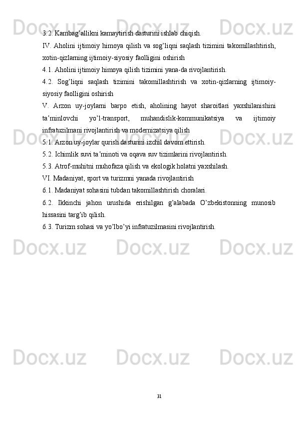 3.2. Kambag’allikni kamaytirish dasturini ishlab chiqish.
IV. Aholini ijtimoiy himoya qilish va sog’liqni  saqlash tizimini takomillashtirish,
xotin-qizlarning ijtimoiy-siyosiy faolligini oshirish
4.1. Aholini ijtimoiy himoya qilish tizimini yana-da rivojlantirish.
4.2.   Sog’liqni   saqlash   tizimini   takomillashtirish   va   xotin-qizlarning   ijtimoiy-
siyosiy faolligini oshirish
V.   Arzon   uy-joylarni   barpo   etish,   aholining   hayot   sharoitlari   yaxshilanishini
ta minlovchi   yo’l-transport,   muhandislik-kommunikatsiya   va   ijtimoiyʼ
infratuzilmani rivojlantirish va modernizatsiya qilish
5.1. Arzon uy-joylar qurish dasturini izchil davom ettirish.
5.2. Ichimlik suvi ta minoti va oqava suv tizimlarini rivojlantirish.	
ʼ
5.3. Atrof-muhitni muhofaza qilish va ekologik holatni yaxshilash.
VI. Madaniyat, sport va turizmni yanada rivojlantirish
6.1. Madaniyat sohasini tubdan takomillashtirish choralari.
6.2.   Ikkinchi   jahon   urushida   erishilgan   g’alabada   O’zbekistonning   munosib
hissasini targ’ib qilish.
6.3. Turizm sohasi va yo’lbo’yi infratuzilmasini rivojlantirish.
31 