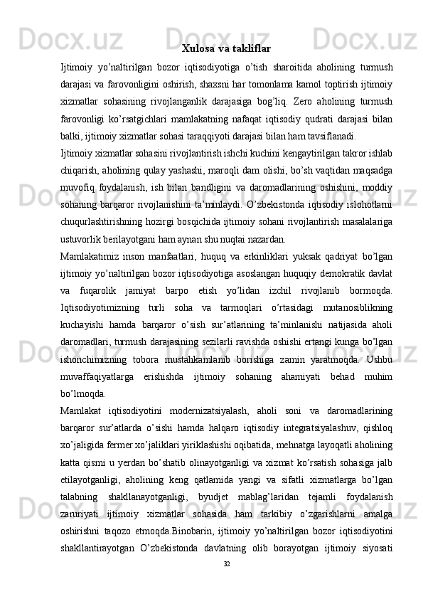 Xulosa va takliflar
Ijtimoiy   yo’naltirilgan   bozor   iqtisodiyotiga   o’tish   sharoitida   aholining   turmush
darajasi va farovonligini oshirish, shaxsni har tomonlama kamol toptirish ijtimoiy
xizmatlar   sohasining   rivojlanganlik   darajasiga   bog’liq.   Zero   aholining   turmush
farovonligi   ko’rsatgichlari   mamlakatning   nafaqat   iqtisodiy   qudrati   darajasi   bilan
balki, ijtimoiy xizmatlar sohasi taraqqiyoti darajasi bilan ham tavsiflanadi.
Ijtimoiy xizmatlar sohasini rivojlantirish ishchi kuchini kengaytirilgan takror ishlab
chiqarish, aholining qulay yashashi, maroqli dam olishi, bo’sh vaqtidan maqsadga
muvofiq   foydalanish,   ish   bilan   bandligini   va   daromadlarining   oshishini,   moddiy
sohaning   barqaror   rivojlanishini   ta’minlaydi.   O’zbekistonda   iqtisodiy   islohotlarni
chuqurlashtirishning hozirgi bosqichida ijtimoiy sohani rivojlantirish masalalariga
ustuvorlik berilayotgani ham aynan shu nuqtai nazardan.
Mamlakatimiz   inson   manfaatlari,   huquq   va   erkinliklari   yuksak   qadriyat   bo’lgan
ijtimoiy yo’naltirilgan bozor iqtisodiyotiga asoslangan  huquqiy demokratik davlat
va   fuqarolik   jamiyat   barpo   etish   yo’lidan   izchil   rivojlanib   bormoqda.
Iqtisodiyotimizning   turli   soha   va   tarmoqlari   o’rtasidagi   mutanosiblikning
kuchayishi   hamda   barqaror   o’sish   sur’atlarining   ta’minlanishi   natijasida   aholi
daromadlari, turmush darajasining sezilarli ravishda oshishi ertangi kunga bo’lgan
ishonchimizning   tobora   mustahkamlanib   borishiga   zamin   yaratmoqda.   Ushbu
muvaffaqiyatlarga   erishishda   ijtimoiy   sohaning   ahamiyati   behad   muhim
bo’lmoqda.
Mamlakat   iqtisodiyotini   modernizatsiyalash,   aholi   soni   va   daromadlarining
barqaror   sur’atlarda   o’sishi   hamda   halqaro   iqtisodiy   integratsiyalashuv,   qishloq
xo’jaligida fermer xo’jaliklari yiriklashishi oqibatida, mehnatga layoqatli aholining
katta   qismi   u   yerdan   bo’shatib   olinayotganligi   va   xizmat   ko’rsatish   sohasiga   jalb
etilayotganligi,   aholining   keng   qatlamida   yangi   va   sifatli   xizmatlarga   bo’lgan
talabning   shakllanayotganligi,   byudjet   mablag’laridan   tejamli   foydalanish
zaruriyati   ijtimoiy   xizmatlar   sohasida   ham   tarkibiy   o’zgarishlarni   amalga
oshirishni   taqozo   etmoqda.Binobarin,   ijtimoiy   yo’naltirilgan   bozor   iqtisodiyotini
shakllantirayotgan   O’zbekistonda   davlatning   olib   borayotgan   ijtimoiy   siyosati
32 