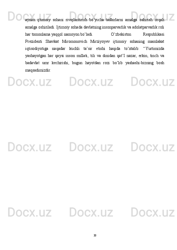 aynan   ijtimoiy   sohani   rivojlantirish   bo’yicha   tadbirlarni   amalga   oshirish   orqali
amalga oshiriladi.  Ijtimoiy sohada davlatning insonparvarlik va adolatparvarlik roli
har tomonlama yaqqol namoyon bo’ladi.  O’zbekiston   Respublikasi
Prezidenti   Shavkat   Miromonovich   Mirziyoyev   ijtimoiy   sohaning   mamlakat
iqtisodiyotiga   naqadar   kuchli   ta’sir   etishi   haqida   to’xtalib:   “Yurtimizda
yashayotgan   har   qaysi   inson   millati,   tili   va   dinidan   qat’I   nazar,   erkin,   tinch   va
badavlat   umr   kechirishi,   bugun   hayotdan   rozi   bo’lib   yashashi-bizning   bosh
maqsadimizdir.
33