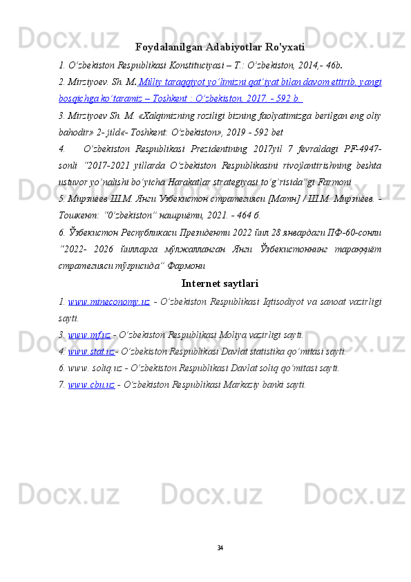 Foydalanilgan Adabiyotlar Ro'yxati
1. O’zbekiston Respublikasi Konstituciyasi – T.: O’zbekiston, 2014,- 46b .
2. Mirziyoev. S h . M .     Milliy taraqqiyot yo’limizni qat’iyat bilan davom ettirib, yangi   
bosqichga ko’taramiz – Toshkent : O’zbekiston, 2017. - 592 b. 
3. Mirziyoev Sh. M. «Xalqimizning roziligi bizning faolyatimizga berilgan eng oliy
bahodir» 2- jild«- Toshkent: O’zbekiston», 2019 - 592 bet
4. O’zbekiston   Respublikasi   Prezidentining   2017yil   7   fevraldagi   PF-4947-
sonli   “2017-2021   yillarda   O’zbekiston   Respublikasini   rivojlantirishning   beshta
ustuvor yo’nalishi bo’yicha Harakatlar strategiyasi to’g’risida”gi Farmoni
5. Мирзиёев Ш.М. Янги Узбекистон стратегияси [Матн] / Ш.М. Мирзиёев. -
Тошкент:  “0’zbekiston”  нашриёти, 2021. - 464 б.
6. Ўзбекистон Республикаси Президенти 2022 йил 28 январдаги ПФ-60-сонли
“2022-   2026   йилларга   мўлжалланган   Янги   Ўзбекистоннинг   тараққиёт
стратегияси тўғрисида” Фармони
Internet saytlari
1. www.mineconomy.uz      -  O’zbekiston  Respublikasi   Iqtisodiyot   va  sanoat  vazirligi
sayti.
3 .  www.mf.uz   - O’zbekiston Respublikasi Moliya vazirligi sayti.
4.  www.stat.uz - O’zbekiston Respublikasi Davlat statistika qo’mitasi sayti.
6.  www. soliq.uz - O’zbekiston Respublikasi Davlat soliq qo’mitasi sayti.
7.  www.cbu.uz   - O’zbekiston Respublikasi Markaziy banki sayti.
34 