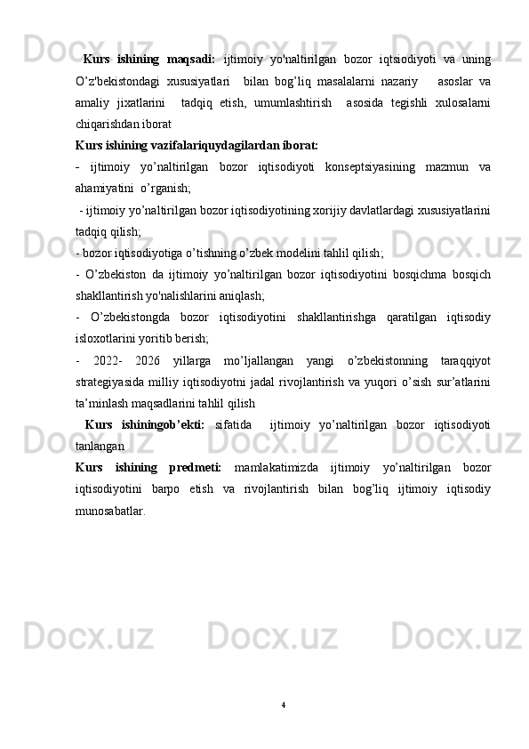 Kurs   ishining   maqsadi:   ijtimoiy   yo'naltirilgan   bozor   iqtsiodiyoti   va   uning
O’z'bekistondagi   xususiyatlari     bilan   bog’liq   masalalarni   nazariy       asoslar   va
amaliy   jixatlarini     tadqiq   etish,   umumlashtirish     asosida   tegishli   xulosalarni
chiqarishdan iborat
Kurs ishining vazifalariquydagilardan iborat: 
-   ijtimoiy   yo’naltirilgan   bozor   iqtisodiyoti   konseptsiyasining   mazmun   va
ahamiyatini  o’rganish;
  - ijtimoiy yo’naltirilgan bozor iqtisodiyotining xorijiy davlatlardagi xususiyatlarini
tadqiq qilish;
- bozor iqtisodiyotiga o’tishning o’zbek modelini tahlil qilish ;
-   O’zbekiston   da   ijtimoiy   yo’naltirilgan   bozor   iqtisodiyotini   bosqichma   bosqich
shakllantirish yo'nalishlarini aniqlash;
-   O’zbekistongda   bozor   iqtisodiyotini   shakllantirishga   qaratilgan   iqtisodiy
isloxotlarini yoritib berish;
-   2022-   2026   yillarga   mo’ljallangan   yangi   o’zbekistonning   taraqqiyot
strategiyasida   milliy   iqtisodiyotni   jadal   rivojlantirish   va   yuqori   o’sish   sur’atlarini
ta’minlash maqsadlarini tahlil qilish 
  Kurs   ishiningob’ekti:   sifatida     ijtimoiy   yo’naltirilgan   bozor   iqtisodiyoti
tanlangan
Kurs   ishining   predmeti:   mamlakatimizda   ijtimoiy   yo’naltirilgan   bozor
iqtisodiyotini   barpo   etish   va   rivojlantirish   bilan   bog’liq   ijtimoiy   iqtisodiy
munosabatlar.
4