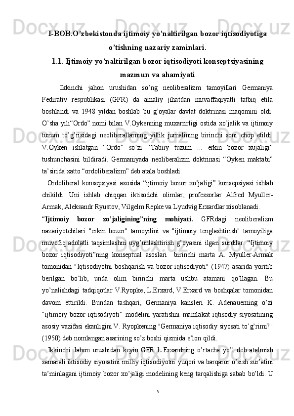 I-BOB.O’zbekistonda ijtimoiy yo’naltirilgan bozor iqtisodiyotiga
o’tishning nazariy zaminlari.
1.1. Ijtimoiy yo’naltirilgan bozor iqtisodiyoti konseptsiyasining
mazmun va ahamiyati
Ikkinchi   jahon   urushidan   so’ng   neoliberalizm   tamoyillari   Germaniya
Fedirativ   respublikasi   (GFR)   da   amaliy   jihatdan   muvaffaqiyatli   tatbiq   etila
boshlandi   va   1948   yildan   boshlab   bu   g’oyalar   davlat   doktrinasi   maqomini   oldi.
O’sha yili“Ordo” nomi bilan V.Oykenning muxarrirligi ostida xo’jalik va ijtimoiy
tuzum   to’g’risidagi   neoliberallarning   yillik   jurnalining   birinchi   soni   chop   etildi.
V.Oyken   ishlatgan   “Ordo”   so’zi   “Tabiiy   tuzum   ...   erkin   bozor   xujaligi”
tushunchasini   bildiradi.   Germaniyada   neoliberalizm   doktrinasi   “Oyken   maktabi”
ta’sirida xatto “ordoliberalizm” deb atala boshladi.
    Ordoliberal   konsepsiyasi   asosida   “ijtimoiy   bozor   xo’ja ligi”   konsepsiyasi   ishlab
chikildi.   Uni   ishlab   chiqqan   iktisodchi   olimlar,   professorlar   Alfred   Myuller-
Armak, Aleksandr Ryustov, Vil gelm Repke va Lyudvig Erxardlar xisoblanadi.
“ Ijtimoiy   bozor   xo’jaligining”ning   mohiyati.   GFRdagi   neoliberalizm
nazariyotchilari   "erkin   bozor"   tamoyilini   va   "ijtimoiy   tenglashtirish"   tamoyiliga
muvofiq   adolatli   taqsimlashni   uyg’unlashtirish   g’oyasini   ilgari   surdilar.   “Ijtimoiy
bozor   iqtisodiyoti”ning   konseptual   asoslari     birinchi   marta   A.   Myuller-Armak
tomonidan   "Iqtisodiyotni   boshqarish   va   bozor   iqtisodiyoti"   (1947)   asarida   yoritib
berilgan   bo’lib,   unda   olim   birinchi   marta   ushbu   atamani   qo’llagan.   Bu
yo’nalishdagi   tadqiqotlar   V.Ryopke,   L.Erxard,   V.Erxard   va   boshqalar   tomonidan
davom   ettirildi.   Bundan   tashqari,   Germaniya   kansleri   K.   Adenauerning   o’zi
“ijtimoiy   bozor   iqtisodiyoti”   modelini   yaratishni   mamlakat   iqtisodiy   siyosatining
asosiy vazifasi ekanligini V. Ryopkening "Germaniya iqtisodiy siyosati to’g’rimi?"
(1950) deb nomlangan asarining so’z boshi qismida e’lon qildi.
    Ikkinchi   Jahon   urushidan   keyin   GFR   L.Erxardning   o’ rtacha   y o’ l   deb   atalmish
samarali iktisodiy siyosati ni milliy iqtisodiyotni  yu q ori  va barqaror o’ sish sur’atini
ta’minlagan i i jtimoiy bozor x o’ jaligi modelining keng tar q alishiga  sabab bo’ldi.  U
5 