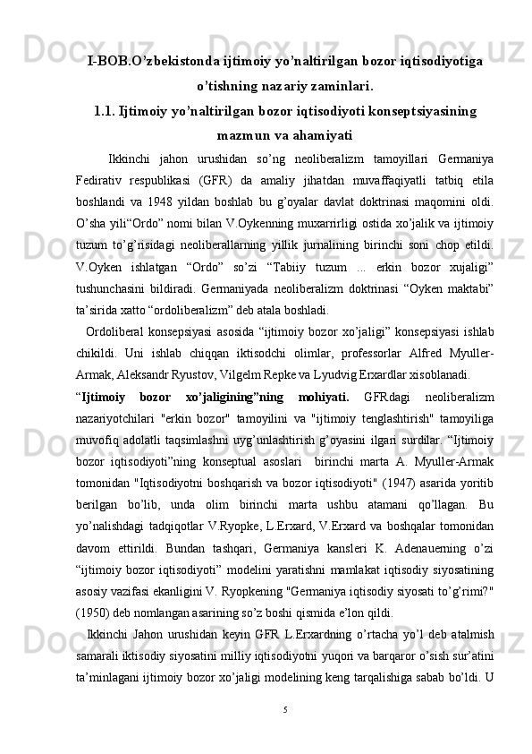 I-BOB.O’zbekistonda ijtimoiy yo’naltirilgan bozor iqtisodiyotiga
o’tishning nazariy zaminlari.
1.1. Ijtimoiy yo’naltirilgan bozor iqtisodiyoti konseptsiyasining
mazmun va ahamiyati
Ikkinchi   jahon   urushidan   so’ng   neoliberalizm   tamoyillari   Germaniya
Fedirativ   respublikasi   (GFR)   da   amaliy   jihatdan   muvaffaqiyatli   tatbiq   etila
boshlandi   va   1948   yildan   boshlab   bu   g’oyalar   davlat   doktrinasi   maqomini   oldi.
O’sha yili“Ordo” nomi bilan V.Oykenning muxarrirligi ostida xo’jalik va ijtimoiy
tuzum   to’g’risidagi   neoliberallarning   yillik   jurnalining   birinchi   soni   chop   etildi.
V.Oyken   ishlatgan   “Ordo”   so’zi   “Tabiiy   tuzum   ...   erkin   bozor   xujaligi”
tushunchasini   bildiradi.   Germaniyada   neoliberalizm   doktrinasi   “Oyken   maktabi”
ta’sirida xatto “ordoliberalizm” deb atala boshladi.
    Ordoliberal   konsepsiyasi   asosida   “ijtimoiy   bozor   xo’ja ligi”   konsepsiyasi   ishlab
chikildi.   Uni   ishlab   chiqqan   iktisodchi   olimlar,   professorlar   Alfred   Myuller-
Armak, Aleksandr Ryustov, Vil gelm Repke va Lyudvig Erxardlar xisoblanadi.
“ Ijtimoiy   bozor   xo’jaligining”ning   mohiyati.   GFRdagi   neoliberalizm
nazariyotchilari   "erkin   bozor"   tamoyilini   va   "ijtimoiy   tenglashtirish"   tamoyiliga
muvofiq   adolatli   taqsimlashni   uyg’unlashtirish   g’oyasini   ilgari   surdilar.   “Ijtimoiy
bozor   iqtisodiyoti”ning   konseptual   asoslari     birinchi   marta   A.   Myuller-Armak
tomonidan   "Iqtisodiyotni   boshqarish   va   bozor   iqtisodiyoti"   (1947)   asarida   yoritib
berilgan   bo’lib,   unda   olim   birinchi   marta   ushbu   atamani   qo’llagan.   Bu
yo’nalishdagi   tadqiqotlar   V.Ryopke,   L.Erxard,   V.Erxard   va   boshqalar   tomonidan
davom   ettirildi.   Bundan   tashqari,   Germaniya   kansleri   K.   Adenauerning   o’zi
“ijtimoiy   bozor   iqtisodiyoti”   modelini   yaratishni   mamlakat   iqtisodiy   siyosatining
asosiy vazifasi ekanligini V. Ryopkening "Germaniya iqtisodiy siyosati to’g’rimi?"
(1950) deb nomlangan asarining so’z boshi qismida e’lon qildi.
    Ikkinchi   Jahon   urushidan   keyin   GFR   L.Erxardning   o’ rtacha   y o’ l   deb   atalmish
samarali iktisodiy siyosati ni milliy iqtisodiyotni  yu q ori  va barqaror o’ sish sur’atini
ta’minlagan i i jtimoiy bozor x o’ jaligi modelining keng tar q alishiga  sabab bo’ldi.  U
5