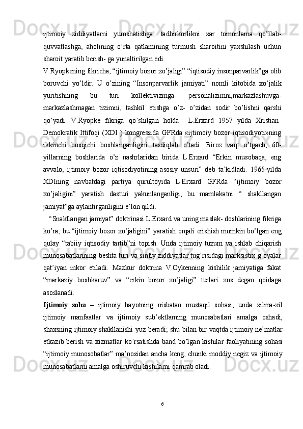 ijtimoiy   ziddiyatlarni   yumshatishga,   tadbirkorlikni   xar   tomonlama   qo’llab-
q uvvatlashga,   a h olining   o’ rta   q atlamining   turmush   sharoitini   yaxshilash   uchun
sharoit yaratib berish- ga yunaltirilgan  edi.
V.Ryopkening fikricha, “ijtimoiy bozor xo’jaligi” “iqtisodiy insonparvarlik”ga olib
boruvchi   yo’ldir.   U   o’zining   “Insonparvarlik   jamiyati”   nomli   kitobida   xo’jalik
yuritishning   bu   turi   kollektivizmga-   personalizimni,markazlashuvga-
markazlashmagan   tizimni,   tashkil   etishga   o’z-   o’zidan   sodir   bo’lishni   qarshi
qo’yadi.   V.Ryopke   fikriga   qo’shilgan   holda     L.Erxard   1957   yilda   Xristian-
Demokratik   Ittifoqi   (XDI   )   kongressida   GFRda   «ijtimoiy   bozor   iqtisodiyoti»ning
ikkinchi   bosqichi   boshlanganligini   tasdiqlab   o’tadi.   Biroz   vaqt   o’tgach,   60-
yillarning   boshlarida   o’z   nashrlaridan   birida   L.Erxard   “Erkin   musobaqa,   eng
avvalo,   ijtimoiy   bozor   iqtisodiyotining   asosiy   unsuri”   deb   ta’kidladi.   1965-yilda
XDIning   navbatdagi   partiya   qurultoyida   L.Erxard   GFRda   “ijtimoiy   bozor
xo’jaligini”   yaratish   dasturi   yakunlanganligi,   bu   mamlakatni   “   shakllangan
jamiyat”ga aylantirganligini e’lon qildi. 
    “Snakllangan jamiyat” doktrinasi L.Erxard va uning maslak- doshlarining fikriga
ko’ra, bu “ijtimoiy bozor xo’jaligini” yara tish orqali erishish mumkin bo’lgan eng
qulay   “tabiiy   iqtisodiy   tartib”ni   topish.   Unda   ijtimoiy   tuzum   va   ishlab   chiqarish
munosabatlarining beshta turi va sinfiy ziddiyatlar tug’risidagi marksistix g’oyalar
qat’iyan   inkor   etiladi.   Mazkur   doktrina   V.Oykenning   kishilik   jamiyatiga   fakat
“markaziy   boshkaruv”   va   “erkin   bozor   xo’jaligi”   turlari   xos   degan   qoidaga
asoslanadi.
Ijtimoiy   soha   –   ijtimoiy   hayotning   nisbatan   mustaqil   sohasi,   unda   xilma-xil
ijtimoiy   manfaatlar   va   ijtimoiy   sub’ektlarning   munosabatlari   amalga   oshadi,
shaxsning ijtimoiy shakllanishi yuz beradi; shu bilan bir vaqtda ijtimoiy ne’matlar
etkazib berish va xizmatlar ko’rsatishda  band bo’lgan kishilar faoliyatining sohasi
“ijtimoiy munosobatlar” ma’nosidan ancha keng, chunki moddiy negiz va ijtimoiy
munosabatlarni amalga oshiruvchi kishilarni qamrab oladi. 
6