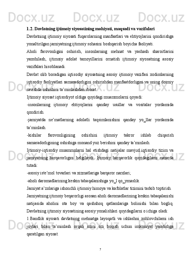 1.2. Davlatning ijtimoiy siyosatining mohiyati, maqsadi va vazifalari
Davlatning ijtimoiy siyosati fuqarolarning manfaatlari va ehtiyojlarini qondirishga
yonaltirilgan jamiyatning ijtimoiy sohasini boshqarish boyicha faoliyati . 
Aholi   farovonligini   oshirish,   insonlarning   mehnat   va   yashash   sharoitlarini
yaxshilash,   ijtimoiy   adolat   tamoyillarini   ornatish   ijtimoiy   siyosatning   asosiy
vazifalari hisoblanadi. 
Davlat   olib   boradigan   iqtisodiy   siyosatning   asosiy   ijtimoiy   vazifasi   xodimlarning
iqtisodiy faoliyatlari samaradorligini oshirishdan manfaatdorligini va uning doimiy
ravishda oshishini ta’minlashdan iborat. 
Ijtimoiy siyosat iqtisodiyot oldiga quyidagi muammolarni qoyadi: 
-insonlarning   ijtimoiy   ehtiyojlarini   qanday   usullar   va   vositalar   yordamida
qondirish. 
-jamiyatda   ne’matlarning   adolatli   taqsimlanishini   qanday   yo‗llar   yordamida
ta’minlash. 
-kishilar   farovonligining   oshishini   ijtimoiy   takror   ishlab   chiqarish
samaradorligining oshishiga monand yuz berishini qanday ta’minlash. 
Ijtimoiy-iqtisodiy   muammolarni   hal   etishdagi   natijalar   mavjud   iqtisodiy   tizim   va
jamiyatning   barqarorligini   belgilaydi.   Ijtimoiy   barqarorlik   quyidagilarni   nazarda
tutadi: 
-asosiy iste’mol tovarlari va xizmatlariga barqaror narxlari; 
-aholi daromadlarining keskin tabaqalanishiga yo‗l qo‗ymaslik. 
Jamiyat a’zolariga ishonchli ijtimoiy himoya va kafolatlar tizimini tarkib toptirish. 
Jamiyatning ijtimoiy beqarorligi asosan aholi daromadlarining keskin tabaqalanishi
natijasida   aholini   ota   boy   va   qashshoq   qatlamlariga   bolinishi   bilan   bogliq.
Davlatning ijtimoiy siyosatining asosiy yonalishlari quyidagilarni o ichiga oladi: 
1.Bandlik   siyosati   davlatning   mehnatga   layoqatli   va   ishlashni   xohlovchilarni   ish
joylari   bilan   ta’minlash   orqali   ozini   ozi   boqish   uchun   imkoniyat   yaratishga
qaratilgan siyosat. 
7 