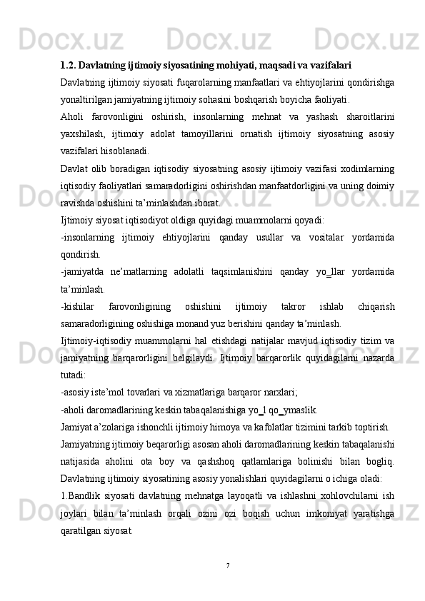 1.2. Davlatning ijtimoiy siyosatining mohiyati, maqsadi va vazifalari
Davlatning ijtimoiy siyosati fuqarolarning manfaatlari va ehtiyojlarini qondirishga
yonaltirilgan jamiyatning ijtimoiy sohasini boshqarish boyicha faoliyati . 
Aholi   farovonligini   oshirish,   insonlarning   mehnat   va   yashash   sharoitlarini
yaxshilash,   ijtimoiy   adolat   tamoyillarini   ornatish   ijtimoiy   siyosatning   asosiy
vazifalari hisoblanadi. 
Davlat   olib   boradigan   iqtisodiy   siyosatning   asosiy   ijtimoiy   vazifasi   xodimlarning
iqtisodiy faoliyatlari samaradorligini oshirishdan manfaatdorligini va uning doimiy
ravishda oshishini ta’minlashdan iborat. 
Ijtimoiy siyosat iqtisodiyot oldiga quyidagi muammolarni qoyadi: 
-insonlarning   ijtimoiy   ehtiyojlarini   qanday   usullar   va   vositalar   yordamida
qondirish. 
-jamiyatda   ne’matlarning   adolatli   taqsimlanishini   qanday   yo‗llar   yordamida
ta’minlash. 
-kishilar   farovonligining   oshishini   ijtimoiy   takror   ishlab   chiqarish
samaradorligining oshishiga monand yuz berishini qanday ta’minlash. 
Ijtimoiy-iqtisodiy   muammolarni   hal   etishdagi   natijalar   mavjud   iqtisodiy   tizim   va
jamiyatning   barqarorligini   belgilaydi.   Ijtimoiy   barqarorlik   quyidagilarni   nazarda
tutadi: 
-asosiy iste’mol tovarlari va xizmatlariga barqaror narxlari; 
-aholi daromadlarining keskin tabaqalanishiga yo‗l qo‗ymaslik. 
Jamiyat a’zolariga ishonchli ijtimoiy himoya va kafolatlar tizimini tarkib toptirish. 
Jamiyatning ijtimoiy beqarorligi asosan aholi daromadlarining keskin tabaqalanishi
natijasida   aholini   ota   boy   va   qashshoq   qatlamlariga   bolinishi   bilan   bogliq.
Davlatning ijtimoiy siyosatining asosiy yonalishlari quyidagilarni o ichiga oladi: 
1.Bandlik   siyosati   davlatning   mehnatga   layoqatli   va   ishlashni   xohlovchilarni   ish
joylari   bilan   ta’minlash   orqali   ozini   ozi   boqish   uchun   imkoniyat   yaratishga
qaratilgan siyosat. 
7