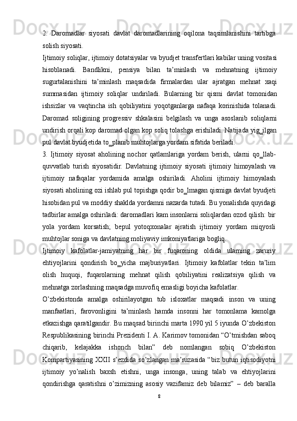 2.   Daromadlar   siyosati   davlat   daromadlarining   oqilona   taqsimlanishini   tartibga
solish siyosati. 
Ijtimoiy soliqlar, ijtimoiy dotatsiyalar va byudjet transfertlari kabilar uning vositasi
hisoblanadi.   Bandlikni,   pensiya   bilan   ta’minlash   va   mehnatning   ijtimoiy
sugurtalanishini   ta’minlash   maqsadida   firmalardan   ular   ajratgan   mehnat   xaqi
summasidan   ijtimoiy   soliqlar   undiriladi.   Bularning   bir   qismi   davlat   tomonidan
ishsizlar   va   vaqtincha   ish   qobiliyatini   yoqotganlarga   nafaqa   korinishida   tolanadi.
Daromad   soligining   progressiv   shkalasini   belgilash   va   unga   asoslanib   soliqlarni
undirish orqali kop daromad olgan kop soliq tolashga erishiladi. Natijada yig‗ilgan
pul davlat byudjetida to‗planib muhtojlarga yordam sifatida beriladi.
3.   Ijtimoiy   siyosat   aholining   nochor   qatlamlariga   yordam   berish,   ularni   qo‗llab-
quvvatlab   turish   siyosatidir.   Davlatning   ijtimoiy   siyosati   ijtimoiy   himoyalash   va
ijtimoiy   nafaqalar   yordamida   amalga   oshiriladi.   Aholini   ijtimoiy   himoyalash
siyosati aholining ozi ishlab pul topishga qodir bo‗lmagan qismiga davlat byudjeti
hisobidan pul va moddiy shaklda yordamni nazarda tutadi. Bu yonalishda quyidagi
tadbirlar amalga oshiriladi: daromadlari kam insonlarni soliqlardan ozod qilish: bir
yola   yordam   korsatish;   bepul   yotoqxonalar   ajratish   ijtimoiy   yordam   miqyosli
muhtojlar soniga va davlatning moliyaviy imkoniyatlariga bogliq. 
Ijtimoiy   kafolatlar-jamiyatning   har   bir   fuqaroning   oldida   ularning   zaruriy
ehtiyojlarini   qondirish   bo‗yicha   majburiyatlari.   Ijtimoiy   kafolatlar   tekin   ta’lim
olish   huquqi,   fuqarolarning   mehnat   qilish   qobiliyatini   realizatsiya   qilish   va
mehnatga zorlashning maqsadga muvofiq emasligi boyicha kafolatlar. 
O’zbekistonda   amalga   oshirilayotgan   tub   isloxatlar   maqsadi   inson   va   uning
manfaatlari,   farovonligini   ta’minlash   hamda   insonni   har   tomonlama   kamolga
etkazishga qaratilgandir. Bu maqsad birinchi marta 1990 yil 5 iyunda O’zbekiston
Respublikasining birinchi Prezidenti I. A. Karimov tomonidan “O’tmishdan saboq
chiqarib,   kelajakka   ishonch   bilan”   deb   nomlangan   sobiq   O’zbekiston
Kompartiyasining   XXII   s’ezdida   so’zlangan   ma’ruzasida   “ biz  butun   iqtisodiyotni
ijtimoiy   yo’nalish   baxsh   etishni,   unga   insonga,   uning   talab   va   ehtiyojlarini
qondirishga   qaratishni   o’zimizning   asosiy   vazifamiz   deb   bilamiz”   –   deb   baralla
8 