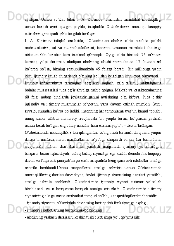 aytilgan.   Ushbu   so’zlar   bilan   I.   A.   Karimov   tomonidan   mamlakat   mustaqilligi
uchun   kurash   ayni   qizigan   paytda,   istiqbolda   O’zbekistonni   mustaqil   taraqqiy
ettirishning maqsadi qilib belgilab berilgan. 
I.   A.   Karimov   istiqlol   arafasida,   “O’zbekiston   aholisi   o’rta   hisobda   go’sht
mahsulotlarini,   sut   va   sut   mahsulotlarini,   tuxumni   umuman   mamlakat   aholisiga
nisbatan   ikki   barobar   kam   iste’mol   qilmoqda.   Oyiga   o’rta   hisobda   75   so’mdan
kamroq   yalpi   daromad   oladigan   aholining   ulushi   mamlakatda   12   foizdan   sal
ko’proq   bo’lsa,   bizning   respublikamizda   45   foizga   boradi.   Bir   millionga   yaqin
kishi ijtimoiy ishlab chiqarishda o’zining ko’lidan keladigan ishni topa olmayapti. 
Ijtimoiy   infrastruktura   tarmoqlari:   sog’liqni   saqlash,   xalq   ta’limi,   maktabgacha
bolalar muassasalari juda og’ir ahvolga tushib qolgan. Maktab va kasalxonalarning
60   foizi   nobop   binolarda   joylashtirilganini   aytishning   o’zi   kifoya.   Juda   o’tkir
iqtisodiy   va   ijtimoiy   muammolar   ro’yxatini   yana   davom   ettirish   mumkin.   Buni,
avvalo, shundan ko’rsa bo’ladiki, insonning har tomonlama uyg’un kamol topishi,
uning   shaxs   sifatida   ma’naviy   rivojlanishi   bir   yoqda   tursin,   ko’pincha   yashash
uchun kerak bo’lgan eng oddiy narsalar ham etishmayapti”, – deb ta’kidlagan. 
O’zbekistonda mustaqillik e’lon qilingandan so’ng aholi turmush darajasini yuqori
daraja   ta’minlash,   inson   manfaatlarini   ro’yobga   chiqarish   va   uni   har   tomonlama
rivojlanishi   uchun   shart-sharoitlar   yaratish   maqsadida   ijtimoiy   yo’naltirilgan
barqaror bozor iqtisodiyoti, ochiq tashqi siyosatga ega kuchli demokratik huquqiy
davlat va fuqarolik jamiyatibarpo etish maqsadida keng qamrovli islohotlar amalga
oshirila   boshlandi.Ushbu   maqsadlarni   amalga   oshirish   uchun   O’zbekistonda
mustaqillikning   dastlab   davridayoq   davlat   ijtimoiy   siyosatining   asoslari   yaratilib,
amalga   oshirila   boshlandi.   O’zbekistonda   ijtimoiy   siyosat   ustuvor   yo’nalish
hisoblanadi   va   u   bosqichma-bosqich   amalga   oshiriladi.   O’zbekistonda   ijtimoiy
siyosatning o’ziga xos xususiyatlari mavjud bo’lib, ular quyidagilardan iboratdir: 
- ijtimoiy siyosatni o’tkazishda davlatning boshqarish funksiyasiga egaligi; 
- ijtimoiy islohotlarning bosqichma-bosqichligi; 
- aholining yashash darajasini keskin tushib ketishiga yo’l qo’ymaslik; 
9 