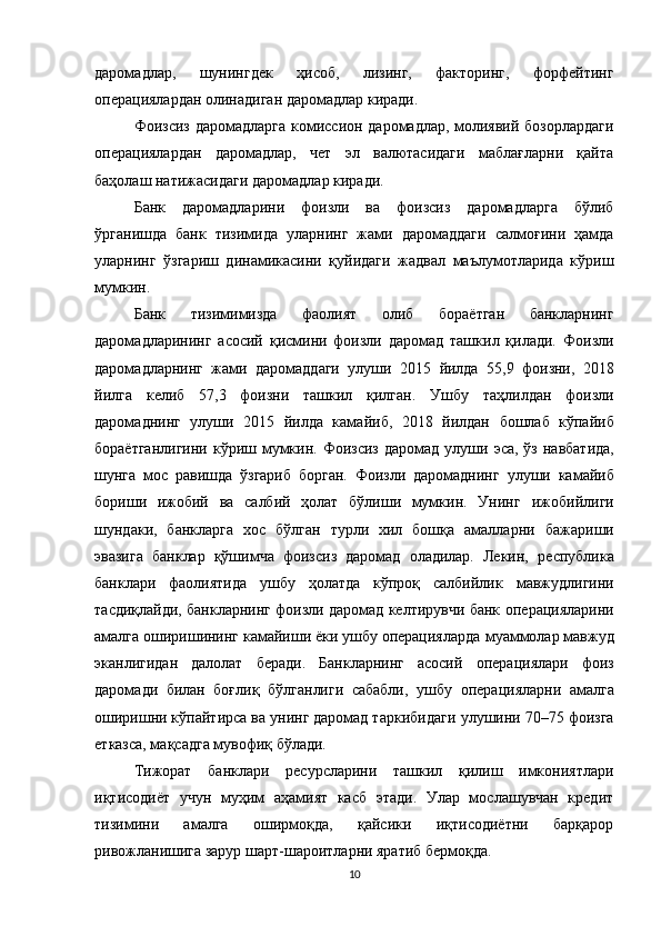 даромадлар,   шунингдек   ҳисоб,   лизинг,   факторинг,   форфейтинг
операциялардан олинадиган даромадлар киради.
Фоизсиз даромадларга комиссион даромадлар, молиявий бозорлардаги
операциялардан   даромадлар,   чет   эл   валютасидаги   маблағларни   қайта
баҳолаш натижасидаги даромадлар киради.
Банк   даромадларини   фоизли   ва   фоизсиз   даромадларга   бўлиб
ўрганишда   банк   тизимида   уларнинг   жами   даромаддаги   салмоғини   ҳамда
уларнинг   ўзгариш   динамикасини   қуйидаги   жадвал   маълумотларида   кўриш
мумкин.
Банк   тизимимизда   фаолият   олиб   бораётган   банкларнинг
даромадларининг   асосий   қисмини   фоизли   даромад   ташкил   қилади.   Фоизли
даромадларнинг   жами   даромаддаги   улуши   20 15   йилда   55,9   фоизни,   20 18
йилга   келиб   57,3   фоизни   ташкил   қилган.   Ушбу   таҳлилдан   фоизли
даромаднинг   улуши   20 15   йилда   камайиб,   201 8   йилдан   бошлаб   кўпайиб
бораётганлигини  кўриш мумкин. Фоизсиз  даромад улуши   эса, ўз  навбатида,
шунга   мос   равишда   ўзгариб   борган.   Фоизли   даромаднинг   улуши   камайиб
бориши   ижобий   ва   салбий   ҳолат   бўлиши   мумкин.   Унинг   ижобийлиги
шундаки,   банкларга   хос   бўлган   турли   хил   бошқа   амалларни   бажариши
эвазига   банклар   қўшимча   фоизсиз   даромад   оладилар.   Лекин,   республика
банклари   фаолиятида   ушбу   ҳолатда   кўпроқ   салбийлик   мавжудлигини
тасдиқлайди, банкларнинг фоизли даромад келтирувчи банк   операцияларини
амалга оширишининг камайиши ёки ушбу операцияларда   муаммолар мавжуд
эканлигидан   далолат   беради.   Банкларнинг   асосий   операциялари   фоиз
даромади   билан   боғлиқ   бўлганлиги   сабабли,   ушбу   операцияларни   амалга
оширишни кўпайтирса ва унинг даромад таркибидаги   улушини 70–75 фоизга
етказса, мақсадга мувофиқ бўлади.
Тижорат   банклари   ресурсларини   ташкил   қилиш   имкониятлари
иқтисодиёт   учун   муҳим   аҳамият   касб   этади.   Улар   мослашувчан   кредит
тизимини   амалга   оширмоқда,   қайсики   иқтисодиётни   барқарор
ривожланишига зарур шарт-шароитларни яратиб бермоқда.
10