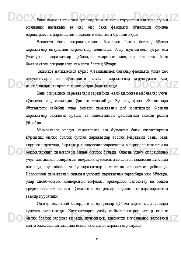 Банк харажатлари ҳам даромадлари сингари гурухлаштирилади, чунки
молиявий   натижани   ва   ҳар   бир   банк   фаолияти   йўналиши   бўйича
даромадлилик даражасини баҳолаш имконияти бўлиши керак.
Бевосита   банк   операцияларини   бажариш   билан   боғлиқ   бўлган
харажатлар   операцион   харажатлар   дейилади.   Улар   шунингдек,   тўғри   ёки
ўзгарувчан   харажатлар   дейилади,   уларнинг   миқдори   бевосита   банк
бажараётган операциялар хажмига боғлиқ бўлади.
Тадқиқот натижасида кўриб ўтганимиздек банклар фаолияти ўзига хос
хусусиятларга   эга   бўлганлиги   сабабли   харажатлар   структураси   ҳам,
ишлабчиқариш корхоналариникидан фарқ қилади.
Банк операцион харажатлари таркибида жалб қилинган маблағлар учун
тўланган   хақ   салмоқли   ўринни   эгаллайди.   Бу   хақ   фоиз   кўринишида
бўлганлиги   сабабли   улар   фоизли   харажатлар   деб   юритилади.   Фоизли
харажатлар   банкнинг   кредит   ва   инвестицион   фаолиятида   асосий   ролни
ўйнайди.
Мижозларга   кредит   характерига   эга   бўлмаган   банк   хизматларини
кўрсатиш   билан   боғлиқ   бўлган   харажатлар   асосан   Марказий   банк,   банк
корреспондентлар, биржалар, процессинг марказлари, клиринг палаталари ва
бошқаларнинг   хизматлари   билан   боғлиқ   бўлади.   Одатда   ушбу   операциялар
учун ҳақ амалга оширилган операция суммасига нисбатан комиссия шаклида
олинади,   шу   сабабли   ушбу   харажатлар   комиссион   харажатлар   дейилади.
Комиссион харажатлар салмоғи умумий харажатлар  таркибида  кам  бўлсада,
улар   ҳисоб–китоб,   конверсион,   кафолат,   брокерлик,   депозитар   ва   бошқа
кредит   характерига   эга   бўлмаган   операциялар   баҳосига   ва   даромадлигига
таъсир кўрсатади.
Одатда   молиявий   бозордаги   операциялар   бўйича   харажатлар   алоҳида
гуруҳга   ажратилади.   Харажатларга   ушбу   қийматликларни   харид   қилиш
билан   боғлиқ   сарфлар   киради,   шунингдек,   қимматли   қоғозларни,   валютани
қайта баҳолаш натижасида юзага келадиган харажатлар киради.
11