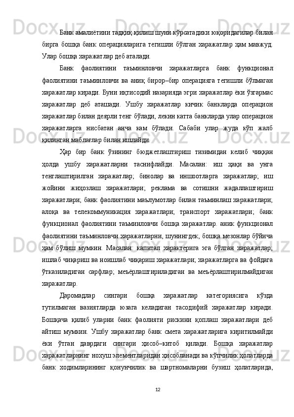 Банк амалиётини тадқиқ қилиш шуни кўрсатадики юқоридагилар билан
бирга   бошқа   банк   операцияларига   тегишли   бўлган   харажатлар   ҳам   мавжуд.
Улар бошқа харажатлар деб аталади. 
Банк   фаолиятини   таъминловчи   харажатларга   банк   функционал
фаолиятини   таъминловчи   ва   аниқ   бирор–бир   операцияга   тегишли   бўлмаган
харажатлар киради.  Буни иқтисодий назарияда эгри харажатлар ёки ўзгармас
харажатлар   деб   аташади.   Ушбу   харажатлар   кичик   банкларда   операцион
харажатлар билан деярли тенг бўлади, лекин катта банкларда улар операцион
харажатларга   нисбатан   анча   кам   бўлади.   Сабаби   улар   жуда   кўп   жалб
қилинган маблағлар билан ишлайди.
Ҳар   бир   банк   ўзининг   бюджетлаштириш   тизимидан   келиб   чиққан
ҳолда   ушбу   харажатларни   таснифлайди.   Масалан:   иш   ҳақи   ва   унга
тенглаштирилган   харажатлар;   бинолар   ва   иншоотларга   харажатлар;   иш
жойини   жиҳозлаш   харажатлари;   реклама   ва   сотишни   жадаллаштириш
харажатлари; банк фаолиятини маълумотлар билан таъминлаш харажатлари;
алоқа   ва   телекоммуникация   харажатлари;   транспорт   харажатлари;   банк
функционал   фаолиятини   таъминловчи   бошқа   харажатлар.   аник   функционал
фаолиятини таъминловчи харажатларни, шунингдек, бошқа мезонлар бўйича
ҳам   бўлиш   мумкин.   Масалан:   капитал   характерига   эга   бўлган   харажатлар;
ишлаб чиқариш ва ноишлаб чиқариш харажатлари; харажатларга ва фойдага
ўтказиладиган   сарфлар;   меъёрлаштириладиган   ва   меъёрлаштирилмайдиган
харажатлар.
Даромадлар   сингари   бошқа   харажатлар   категориясига   кўзда
тутилмаган   вазиятларда   юзага   келадиган   тасодифий   харажатлар   киради.
Бошқача   қилиб   уларни   банк   фаолияти   рискини   қоплаш   харажатлари   деб
айтиш   мумкин.   Ушбу   харажатлар   банк   смета   харажатларига   киритилмайди
ёки   ўтган   даврдаги   сингари   ҳисоб–китоб   қилади.   Бошқа   харажатлар
харажатларнинг нохуш элементларидан ҳисобланади ва кўпчилик ҳолатларда
банк   ходимларининг   қонунчилик   ва   шартномаларни   бузиш   ҳолатларида,
12