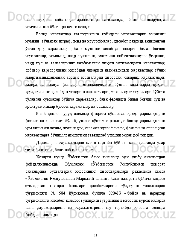 банк   кредит   сиёсатида   адашишлар   натижасида,   банк   бошқарувида
камчиликлар бўлганда юзага келади.
Бошқа   харажатлар   категориясига   куйидаги   харажатларни   киритиш
мумкин: тўланган штраф, пеня ва неустойкалар; ҳисобот даврида аниқланган
ўтган   давр   харажатлари;   банк   мулкини   ҳисобдан   чиқариш   билан   боғлиқ
харажатлар;   камомад,   нақд   пулларни,   материал   қийматликларни   ўғирлаш,
нақд   пул   ва   тангаларнинг   қалбакилари   чиқиш   натижасидаги   харажатлар;
дебитор   қарздорликни   ҳисобдан   чиқариш   натижасидаги   харажатлар;   тўлиқ
амортизацияланмаган   асосий   воситаларни   ҳисобдан   чиқариш   харажатлари;
захира   ва   захира   фондлари   етишмовчилиги   бўлган   ҳолатларда   кредит
қарздорликни ҳисобдан чиқариш харажатлари; мижозлар эътирозлари бўйича
тўланган   суммалар   бўйича   харажатлар;   банк   фаолияти   билан   боғлиқ   суд   ва
арбитраж ишлар бўйича харажатлар ва бошқалар.
Биз   биринчи   гуруҳ   олимлар   фикрига   кўшилган   ҳолда   даромадларни
фоизли   ва   фоизсизга   бўлиб,   уларга   кўшимча   равишда   бошқа   даромадларни
ҳам киритиш лозим, шунингдек, харажатларни фоизли, фоизсиз ва операцион
харажатларга бўлиш лозимлигини таъкидлаб ўтишни керак деб топдик.
Даромад   ва   харажатларни   олиш   тартиби   бўйича   таснифлаганда   улар
таркибини аниқ белгилаб олиш лозим.
Ҳозирги   кунда   Ўзбекистон   банк   тизимида   ҳам   ушбу   амалиётдан
фойдаланилмоқда.   Жумладан,   «Ўзбекистон   Республикаси   тижорат
банкларида   бухгалтерия   ҳисобининг   ҳисобварақлари   режаси»да   ҳамда
«Ўзбекистон   Республикаси   Марказий   банкига   банк   назорати   бўйича   тақдим
этиладиган   тижорат   банклари   ҳисоботларини   тўлдириш   тавсиялари»
тўғрисидаги   №   584   йўриқнома   бўйича   0204IS   «Фойда   ва   зарарлар
тўғрисида»ги ҳисобот шаклни тўлдириш тўғрисидаги методик кўрсатмаларда
банк   даромадларини   ва   харажатларини   шу   тартибда   ҳисобга   олишда
фойдаланилмоқда.
13