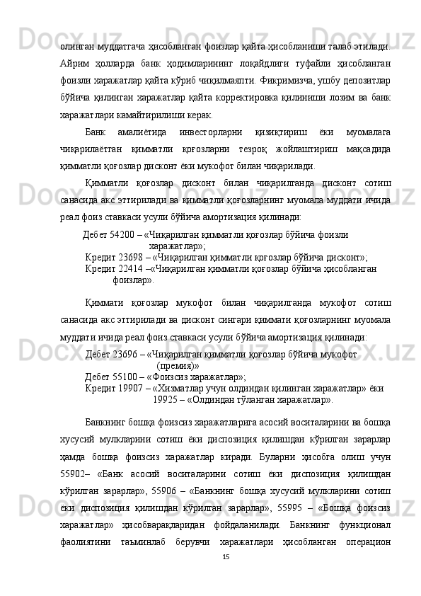 олинган муддатгача ҳисобланган фоизлар қайта ҳисобланиши талаб этилади.
Айрим   ҳолларда   банк   ҳодимларининг   лоқайдлиги   туфайли   ҳисобланган
фоизли харажатлар қайта кўриб чиқилмаяпти. Фикримизча, ушбу депозитлар
бўйича   қилинган   харажатлар   қайта   корректировка   қилиниши   лозим   ва   банк
харажатлари камайтирилиши керак. 
Банк   амалиётида   инвесторларни   қизиқтириш   ёки   муомалага
чиқарилаётган   қимматли   қоғозларни   тезроқ   жойлаштириш   мақсадида
қимматли қоғозлар дисконт ёки мукофот билан чиқарилади.
Қимматли   қоғозлар   дисконт   билан   чиқарилганда   дисконт   сотиш
санасида акс эттирилади ва қимматли қоғозларнинг муомала муддати ичида
реал фоиз ставкаси усули бўйича амортизация қилинади:
         Дебет 54200 – «Чиқарилган қимматли қоғозлар бўйича фоизли
                                     харажатлар»;
Кредит 23698 – «Чиқарилган қимматли қоғозлар бўйича дисконт»;
Кредит 22414 –«Чиқарилган қимматли қоғозлар бўйича ҳисобланган
                     фоизлар».
Қиммати   қоғозлар   мукофот   билан   чиқарилганда   мукофот   сотиш
санасида акс эттирилади ва дисконт сингари қиммати қоғозларнинг муомала
муддати ичида реал фоиз ставкаси усули бўйича амортизация қилинади:
Дебет 23696 – «Чиқарилган қимматли қоғозлар бўйича мукофот
                         (премия)»
           Дебет 55100 – «Фоизсиз харажатлар»;
Кредит 19907 – «Хизматлар учун олдиндан қилинган харажатлар» ёки
        19925 – «Олдиндан тўланган харажатлар».
Банкнинг бошқа фоизсиз харажатларига асосий воситаларини ва бошқа
хусусий   мулкларини   сотиш   ёки   диспозиция   қилишдан   кўрилган   зарарлар
ҳамда   бошқа   фоизсиз   харажатлар   киради.   Буларни   ҳисобга   олиш   учун
55902–   «Банк   асосий   воситаларини   сотиш   ёки   диспозиция   қилишдан
кўрилган   зарарлар»,   55906   –   «Банкнинг   бошқа   хусусий   мулкларини   сотиш
ёки   диспозиция   қилишдан   кўрилган   зарарлар»,   55995   –   «Бошқа   фоизсиз
харажатлар»   ҳисобварақларидан   фойдаланилади.   Банкнинг   функционал
фаолиятини   таъминлаб   берувчи   харажатлари   ҳисобланган   операцион
15