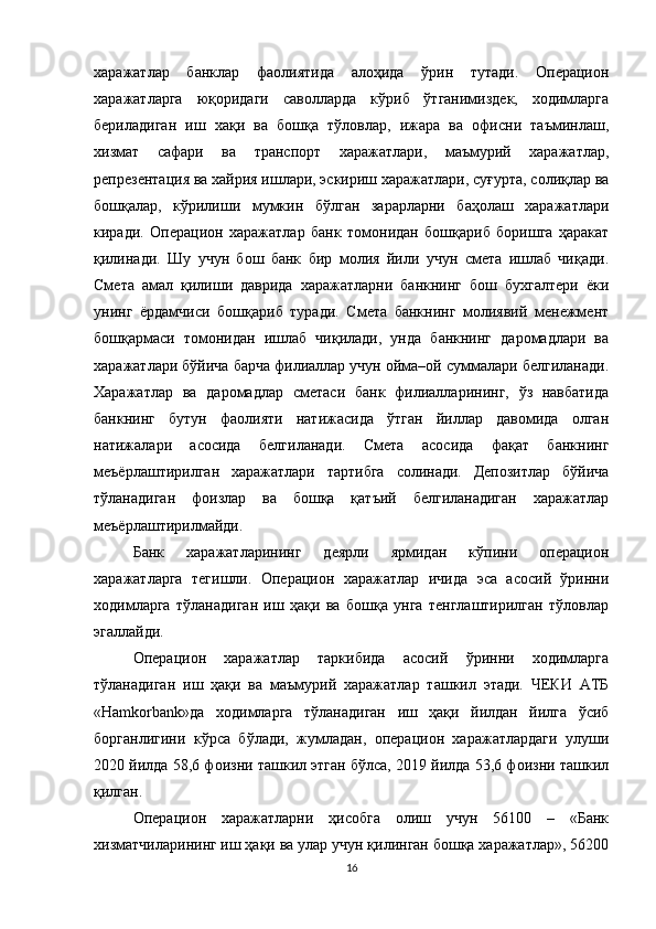харажатлар   банклар   фаолиятида   алоҳида   ўрин   тутади.   Операцион
харажатларга   юқоридаги   саволларда   кўриб   ўтганимиздек,   ходимларга
бериладиган   иш   хақи   ва   бошқа   тўловлар,   ижара   ва   офисни   таъминлаш,
хизмат   сафари   ва   транспорт   харажатлари,   маъмурий   харажатлар,
репрезентация ва хайрия ишлари, эскириш харажатлари, суғурта, солиқлар ва
бошқалар,   кўрилиши   мумкин   бўлган   зарарларни   баҳолаш   харажатлари
киради.   Операцион   харажатлар   банк   томонидан   бошқариб   боришга   ҳаракат
қилинади.   Шу   учун   бош   банк   бир   молия   йили   учун   смета   ишлаб   чиқади.
Смета   амал   қилиши   даврида   харажатларни   банкнинг   бош   бухгалтери   ёки
унинг   ёрдамчиси   бошқариб   туради.   Смета   банкнинг   молиявий   менежмент
бошқармаси   томонидан   ишлаб   чиқилади,   унда   банкнинг   даромадлари   ва
харажатлари бўйича барча филиаллар учун ойма–ой суммалари белгиланади.
Харажатлар   ва   даромадлар   сметаси   банк   филиалларининг,   ўз   навбатида
банкнинг   бутун   фаолияти   натижасида   ўтган   йиллар   давомида   олган
натижалари   асосида   белгиланади.   Смета   асосида   фақат   банкнинг
меъёрлаштирилган   харажатлари   тартибга   солинади.   Депозитлар   бўйича
тўланадиган   фоизлар   ва   бошқа   қатъий   белгиланадиган   харажатлар
меъёрлаштирилмайди.
Банк   харажатларининг   деярли   ярмидан   кўпини   операцион
харажатларга   тегишли.   Операцион   харажатлар   ичида   эса   асосий   ўринни
ходимларга   тўланадиган   иш   ҳақи   ва   бошқа   унга   тенглаштирилган   тўловлар
эгаллайди.
Операцион   харажатлар   таркибида   асосий   ўринни   ходимларга
тўланадиган   иш   ҳақи   ва   маъмурий   харажатлар   ташкил   этади.   ЧЕКИ   АТБ
«Hamkorbank»да   ходимларга   тўланадиган   иш   ҳақи   йилдан   йилга   ўсиб
борганлигини   кўрса   бўлади,   жумладан,   операцион   харажатлардаги   улуши
2020 йилда 58,6 фоизни ташкил этган бўлса, 2019 йилда 53,6 фоизни ташкил
қилган.
Операцион   харажатларни   ҳисобга   олиш   учун   56100   –   «Банк
хизматчиларининг иш ҳақи ва улар учун қилинган бошқа харажатлар», 56200
16