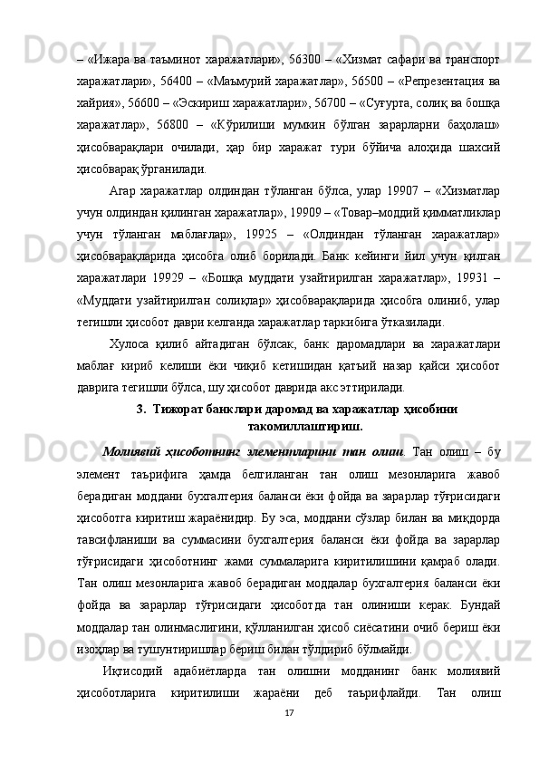 – «Ижара  ва  таъминот  харажатлари», 56300  – «Хизмат  сафари  ва  транспорт
харажатлари»,  56400 –  «Маъмурий  харажатлар»,  56500 –  «Репрезентация  ва
хайрия», 56600 – «Эскириш харажатлари», 56700 – «Суғурта, солиқ ва бошқа
харажатлар»,   56800   –   «Кўрилиши   мумкин   бўлган   зарарларни   баҳолаш»
ҳисобварақлари   очилади,   ҳар   бир   харажат   тури   бўйича   алоҳида   шахсий
ҳисобварақ ўрганилади.
Агар   харажатлар   олдиндан   тўланган   бўлса,   улар   19907   –   «Хизматлар
учун олдиндан қилинган харажатлар», 19909 – «Товар–моддий қимматликлар
учун   тўланган   маблағлар»,   19925   –   «Олдиндан   тўланган   харажатлар»
ҳисобварақларида   ҳисобга   олиб   борилади.   Банк   кейинги   йил   учун   қилган
харажатлари   19929   –   «Бошқа   муддати   узайтирилган   харажатлар»,   19931   –
«Муддати   узайтирилган   солиқлар»   ҳисобварақларида   ҳисобга   олиниб,   улар
тегишли ҳисобот даври келганда харажатлар таркибига ўтказилади.
Хулоса   қилиб   айтадиган   бўлсак,   банк   даромадлари   ва   харажатлари
маблағ   кириб   келиши   ёки   чиқиб   кетишидан   қатъий   назар   қайси   ҳисобот
даврига тегишли бўлса, шу ҳисобот даврида акс эттирилади.
3. Тижорат банклари даромад ва харажатлар ҳисобини
такомиллаштириш.
Молиявий   ҳисоботнинг   элементларини   тан   олиш .   Тан   олиш   –   бу
элемент   таърифига   ҳамда   белгиланган   тан   олиш   мезонларига   жавоб
берадиган  моддани бухгалтерия  баланси ёки фойда ва зарарлар тўғрисидаги
ҳисоботга   киритиш   жараёнидир.   Бу   эса,   моддани   сўзлар   билан   ва   миқдорда
тавсифланиши   ва   суммасини   бухгалтерия   баланси   ёки   фойда   ва   зарарлар
тўғрисидаги   ҳисоботнинг   жами   суммаларига   киритилишини   қамраб   олади.
Тан   олиш   мезонларига   жавоб   берадиган   моддалар   бухгалтерия   баланси   ёки
фойда   ва   зарарлар   тўғрисидаги   ҳисоботда   тан   олиниши   керак.   Бундай
моддалар тан олинмаслигини, қўлланилган ҳисоб сиёсатини очиб бериш ёки
изоҳлар ва тушунтиришлар бериш билан тўлдириб бўлмайди.
Иқтисодий   адабиётларда   тан   олишни   модданинг   банк   молиявий
ҳисоботларига   киритилиши   жараёни   деб   таърифлайди.   Тан   олиш
17