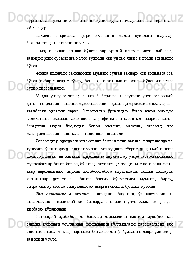 кўрсатилган   суммани   ҳисоботнинг   якуний   кўрсаткичларида   акс   эттиришдан
иборатдир.
Елемент   таърифига   тўғри   келадиган   модда   қуйидаги   шартлар
бажарилганда тан олиниши керак: 
-   модда   билан   боғлиқ   бўлган   ҳар   қандай   келгуси   иқтисодий   наф
тадбиркорлик   субъектига   келиб   тушиши   ёки  ундан   чиқиб   кетиши   эҳтимоли
бўлса;
-модда   ишончли   баҳоланиши   мумкин   бўлган   таннарх   ёки   қийматга   эга
бўлса   (ахборот   агар   у   тўлиқ,   бетараф   ва   хатоликдан   ҳолис   бўлса   ишончли
бўлиб ҳисобланади).
Модда   ушбу   мезонларга   жавоб   бериши   ва   шунинг   учун   молиявий
ҳисоботларда тан олиниши мумкинлигини баҳолашда муҳимлик жиҳатларига
эътиборни   қаратиш   зарур.   Элементлар   ўртасидаги   ўзаро   алоқа   маълум
элементнинг,   масалан,   активнинг   таърифи   ва   тан   олиш   мезонларига   жавоб
берадиган   модда   ўз-ўзидан   бошқа   элемент,   масалан,   даромад   ёки
мажбуриятни тан олиш талаб этилишини англатади.
Даромадлар   одатда   шартноманинг   бажарилиши  амалга   оширилганда   ва
тушумни   ўлчаш   ҳамда   олиш   имкони     мавжудлиги   тўғрисида   қатъий   ишонч
ҳосил бўлганда тан олинади. Даромад ва харажатлар ўзаро сабаб-натижавий
муносабатлар билан боғлиқ бўлганда харажат даромадга мос келади ва битта
давр   даромадининг   якуний   ҳисоб-китобига   киритилади.   Бошқа   ҳолларда
харажатлар   даромадлар   билан   боғлиқ   бўлмаслиги   мумкин,   бироқ,
оператсиялар амалга ошириладиган даврга тегишли бўлиши мумкин.
Тан   олишнинг   4   мезони   -   аниқлаш,   баҳолаш,   ўз   вақтлилик   ва
ишончлилик   -   молиявий   ҳисоботларда   тан   олиш   учун   ҳамма   модаларга
нисбатан қўланилади. 
Иқтисодий   адабиётларда   банклар   даромадини   вақтига   мувофиқ   тан
олишда   қуйидаги   усуллардан   фойдаланиш   қўлланилади:   даромадларни   тан
олишнинг касса усули, шартнома ёки активдан фойдаланиш даври давомида
тан олиш усули.
18