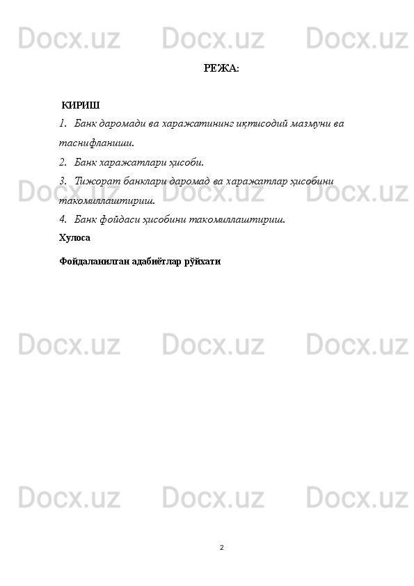 РЕЖА:
  КИРИШ
1. Банк даромади ва харажатининг иқтисодий мазмуни ва 
таснифланиши.
2. Банк харажатлари ҳисоби .
3. Тижорат банклари даромад ва харажатлар ҳисобини 
такомиллаштириш.
4. Банк фойдаси ҳисобини такомиллаштириш .
Хулоса
Фойдаланилган адабиётлар  рўйхати
2