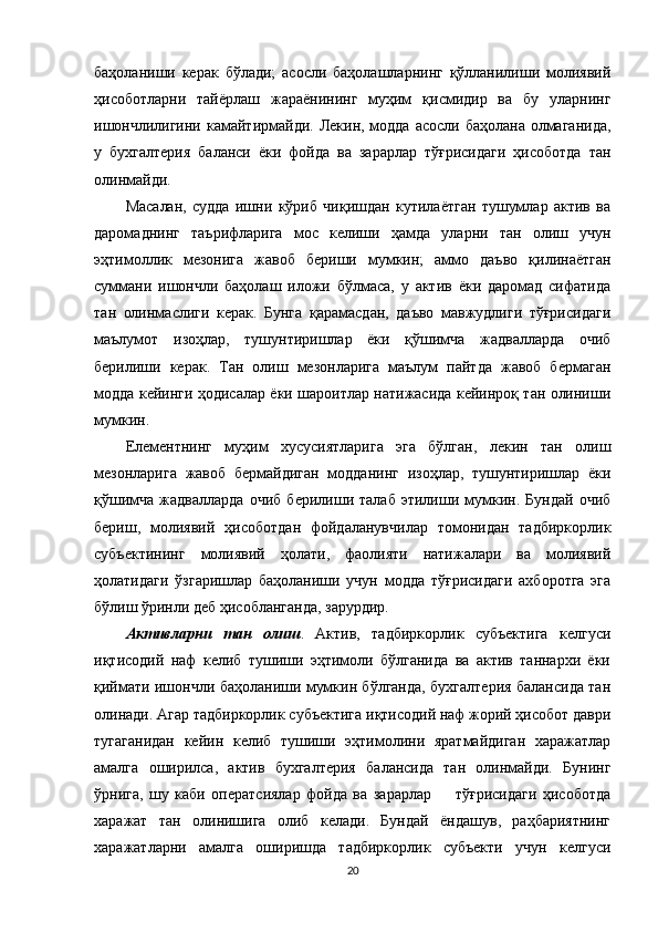 баҳоланиши   керак   бўлади;   асосли   баҳолашларнинг   қўлланилиши   молиявий
ҳисоботларни   тайёрлаш   жараёнининг   муҳим   қисмидир   ва   бу   уларнинг
ишончлилигини  камайтирмайди. Лекин, модда асосли  баҳолана олмаганида,
у   бухгалтерия   баланси   ёки   фойда   ва   зарарлар   тўғрисидаги   ҳисоботда   тан
олинмайди. 
Масалан,   судда   ишни   кўриб   чиқишдан   кутилаётган   тушумлар   актив   ва
даромаднинг   таърифларига   мос   келиши   ҳамда   уларни   тан   олиш   учун
эҳтимоллик   мезонига   жавоб   бериши   мумкин;   аммо   даъво   қилинаётган
суммани   ишончли   баҳолаш   иложи   бўлмаса,   у   актив   ёки   даромад   сифатида
тан   олинмаслиги   керак.   Бунга   қарамасдан,   даъво   мавжудлиги   тўғрисидаги
маълумот   изоҳлар,   тушунтиришлар   ёки   қўшимча   жадвалларда   очиб
берилиши   керак.   Тан   олиш   мезонларига   маълум   пайтда   жавоб   бермаган
модда кейинги ҳодисалар ёки шароитлар натижасида кейинроқ тан олиниши
мумкин.
Елементнинг   муҳим   хусусиятларига   эга   бўлган,   лекин   тан   олиш
мезонларига   жавоб   бермайдиган   модданинг   изоҳлар,   тушунтиришлар   ёки
қўшимча   жадвалларда   очиб   берилиши   талаб   этилиши   мумкин.   Бундай   очиб
бериш,   молиявий   ҳисоботдан   фойдаланувчилар   томонидан   тадбиркорлик
субъектининг   молиявий   ҳолати,   фаолияти   натижалари   ва   молиявий
ҳолатидаги   ўзгаришлар   баҳоланиши   учун   модда   тўғрисидаги   ахборотга   эга
бўлиш ўринли деб ҳисобланганда, зарурдир. 
Активларни   тан   олиш .   Актив,   тадбиркорлик   субъектига   келгуси
иқтисодий   наф   келиб   тушиши   эҳтимоли   бўлганида   ва   актив   таннархи   ёки
қиймати ишончли баҳоланиши мумкин бўлганда, бухгалтерия балансида тан
олинади. Агар тадбиркорлик субъектига иқтисодий наф жорий ҳисобот даври
тугаганидан   кейин   келиб   тушиши   эҳтимолини   яратмайдиган   харажатлар
амалга   оширилса,   актив   бухгалтерия   балансида   тан   олинмайди.   Бунинг
ўрнига,   шу   каби   оператсиялар   фойда   ва   зарарлар         тўғрисидаги   ҳисоботда
харажат   тан   олинишига   олиб   келади.   Бундай   ёндашув,   раҳбариятнинг
харажатларни   амалга   оширишда   тадбиркорлик   субъекти   учун   келгуси
20