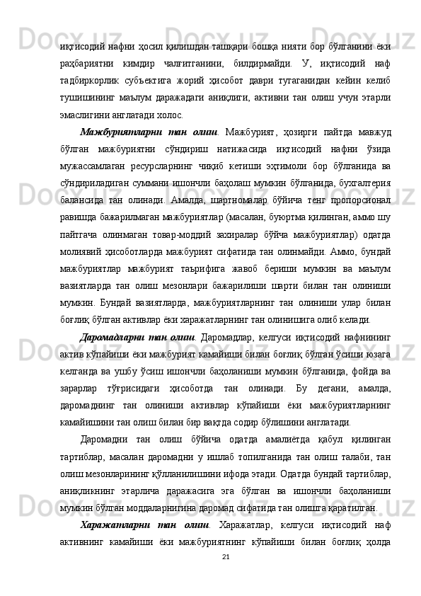 иқтисодий нафни ҳосил қилишдан ташқари бошқа нияти бор бўлганини ёки
раҳбариятни   кимдир   чалғитганини,   билдирмайди.   У,   иқтисодий   наф
тадбиркорлик   субъектига   жорий   ҳисобот   даври   тугаганидан   кейин   келиб
тушишининг   маълум   даражадаги   аниқлиги,   активни   тан   олиш   учун   этарли
эмаслигини англатади холос. 
Мажбуриятларни   тан   олиш .   Мажбурият,   ҳозирги   пайтда   мавжуд
бўлган   мажбуриятни   сўндириш   натижасида   иқтисодий   нафни   ўзида
мужассамлаган   ресурсларнинг   чиқиб   кетиши   эҳтимоли   бор   бўлганида   ва
сўндириладиган суммани ишончли баҳолаш мумкин бўлганида, бухгалтерия
балансида   тан   олинади.   Амалда,   шартномалар   бўйича   тенг   пропорсионал
равишда бажарилмаган мажбуриятлар (масалан, буюртма қилинган, аммо шу
пайтгача   олинмаган   товар-моддий   захиралар   бўйча   мажбуриятлар)   одатда
молиявий   ҳисоботларда   мажбурият   сифатида   тан   олинмайди.   Аммо,   бундай
мажбуриятлар   мажбурият   таърифига   жавоб   бериши   мумкин   ва   маълум
вазиятларда   тан   олиш   мезонлари   бажарилиши   шарти   билан   тан   олиниши
мумкин.   Бундай   вазиятларда,   мажбуриятларнинг   тан   олиниши   улар   билан
боғлиқ бўлган активлар ёки харажатларнинг тан олинишига олиб келади.
Даромадларни   тан   олиш .   Даромадлар,   келгуси   иқтисодий   нафнининг
актив кўпайиши ёки мажбурият камайиши билан боғлиқ бўлган ўсиши юзага
келганда   ва   ушбу   ўсиш   ишончли   баҳоланиши   мумкин   бўлганида,   фойда   ва
зарарлар   тўғрисидаги   ҳисоботда   тан   олинади.   Бу   дегани,   амалда,
даромаднинг   тан   олиниши   активлар   кўпайиши   ёки   мажбуриятларнинг
камайишини тан олиш билан бир вақтда содир бўлишини англатади.
Даромадни   тан   олиш   бўйича   одатда   амалиётда   қабул   қилинган
тартиблар,   масалан   даромадни   у   ишлаб   топилганида   тан   олиш   талаби,   тан
олиш мезонларининг қўлланилишини ифода этади. Одатда бундай тартиблар,
аниқликнинг   этарлича   даражасига   эга   бўлган   ва   ишончли   баҳоланиши
мумкин бўлган моддаларнигина даромад сифатида тан олишга қаратилган.
Харажатларни   тан   олиш .   Харажатлар,   келгуси   иқтисодий   наф
активнинг   камайиши   ёки   мажбуриятнинг   кўпайиши   билан   боғлиқ   ҳолда
21