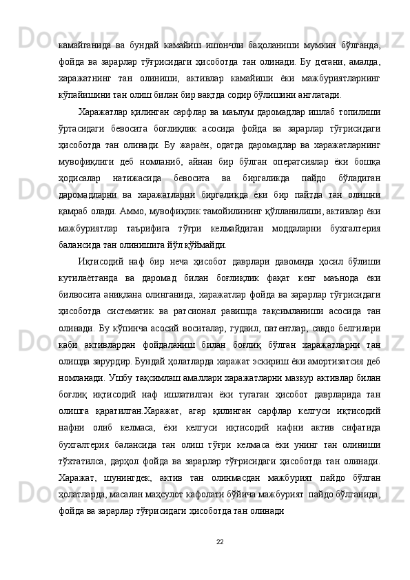 камайганида   ва   бундай   камайиш   ишончли   баҳоланиши   мумкин   бўлганда,
фойда   ва   зарарлар   тўғрисидаги   ҳисоботда   тан   олинади.   Бу   дегани,   амалда,
харажатнинг   тан   олиниши,   активлар   камайиши   ёки   мажбуриятларнинг
кўпайишини тан олиш билан бир вақтда содир бўлишини англатади.
Харажатлар   қилинган   сарфлар   ва   маълум   даромадлар   ишлаб   топилиши
ўртасидаги   бевосита   боғлиқлик   асосида   фойда   ва   зарарлар   тўғрисидаги
ҳисоботда   тан   олинади.   Бу   жараён,   одатда   даромадлар   ва   харажатларнинг
мувофиқлиги   деб   номланиб,   айнан   бир   бўлган   оператсиялар   ёки   бошқа
ҳодисалар   натижасида   бевосита   ва   биргаликда   пайдо   бўладиган
даромадларни   ва   харажатларни   биргаликда   ёки   бир   пайтда   тан   олишни
қамраб олади. Аммо, мувофиқлик тамойилининг қўлланилиши, активлар ёки
мажбуриятлар   таърифига   тўғри   келмайдиган   моддаларни   бухгалтерия
балансида тан олинишига йўл қўймайди.
Иқтисодий   наф   бир   неча   ҳисобот   даврлари   давомида   ҳосил   бўлиши
кутилаётганда   ва   даромад   билан   боғлиқлик   фақат   кенг   маънода   ёки
билвосита  аниқлана олинганида,  харажатлар  фойда  ва  зарарлар  тўғрисидаги
ҳисоботда   систематик   ва   ратсионал   равишда   тақсимланиши   асосида   тан
олинади.   Бу   кўпинча   асосий   воситалар,   гудвил,   патентлар,   савдо   белгилари
каби   активлардан   фойдаланиш   билан   боғлиқ   бўлган   харажатларни   тан
олишда зарурдир. Бундай ҳолатларда харажат эскириш ёки амортизатсия деб
номланади. Ушбу тақсимлаш амаллари харажатларни мазкур активлар билан
боғлиқ   иқтисодий   наф   ишлатилган   ёки   тугаган   ҳисобот   даврларида   тан
олишга   қаратилган.Харажат,   агар   қилинган   сарфлар   келгуси   иқтисодий
нафни   олиб   келмаса,   ёки   келгуси   иқтисодий   нафни   актив   сифатида
бухгалтерия   балансида   тан   олиш   тўғри   келмаса   ёки   унинг   тан   олиниши
тўхтатилса,   дарҳол   фойда   ва   зарарлар   тўғрисидаги   ҳисоботда   тан   олинади.
Харажат,   шунингдек,   актив   тан   олинмасдан   мажбурият   пайдо   бўлган
ҳолатларда, масалан маҳсулот кафолати бўйича мажбурият  пайдо бўлганида,
фойда ва зарарлар тўғрисидаги ҳисоботда тан олинади 
22