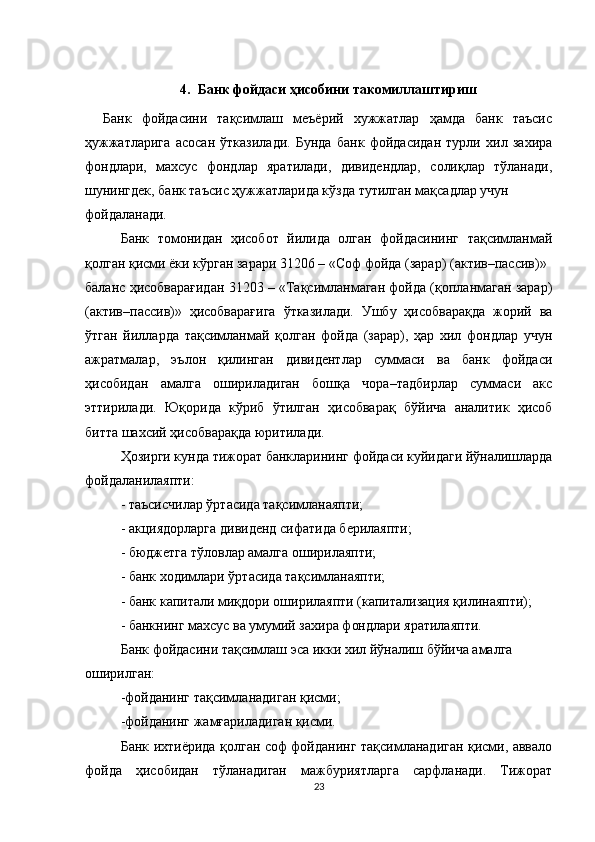 4. Банк фойдаси ҳисобини такомиллаштириш
Банк   фойдасини   тақсимлаш   меъёрий   хужжатлар   ҳамда   банк   таъсис
ҳ ужжатларига   асосан   ўтказилади.   Бунда   банк   фойдасидан   турли   хил   захира
фондлари,   махсус   фондлар   яратилади,   дивидендлар,   солиқлар   тўланади,
шунингдек, банк таъсис ҳужжатларида кўзда тутилган мақсадлар учун
фойдаланади.
Банк   томонидан   ҳисобот   йилида   олган   фойдасининг   тақсимланмай
қолган қисми ёки кўрган зарари 31206 – «Соф фойда (зарар) (актив–пассив)»
баланс ҳисобварағидан 31203 – «Тақсимланмаган фойда (қопланмаган зарар)
(актив–пассив)»   ҳисобварағига   ўтказилади.   Ушбу   ҳисобварақда   жорий   ва
ўтган   йилларда   тақсимланмай   қолган   фойда   (зарар),   ҳар   хил   фондлар   учун
ажратмалар,   эълон   қилинган   дивидентлар   суммаси   ва   банк   фойдаси
ҳисобидан   амалга   ошириладиган   бошқа   чора–тадбирлар   суммаси   акс
эттирилади.   Юқорида   кўриб   ўтилган   ҳисобварақ   бўйича   аналитик   ҳисоб
битта шахсий ҳисобварақда юритилади.
Ҳ озирги кунда тижорат банкларининг   фойдаси куйидаги йўналишларда
фойдаланилаяпти:
- таъсисчилар ўртасида тақсимланаяпти;
- акциядорларга дивиденд сифатида берилаяпти;
- бюджетга тўловлар амалга оширилаяпти;
- банк ходимлари ўртасида тақсимланаяпти;
- банк капитали миқдори оширилаяпти (капитализация қилинаяпти);
- банкнинг махсус ва умумий захира фондлари яратилаяпти.
Банк фойдасини тақсимлаш эса икки хил йўналиш бўйича амалга
оширилган:
- фойданинг тақсимланадиган қисми;
- фойданинг жамғариладиган қисми.
Банк ихтиёрида қолган соф фойданинг тақсимланадиган қисми, аввало
фойда   ҳисобидан   тўланадиган   мажбуриятларга   сарфланади.   Тижорат
23
