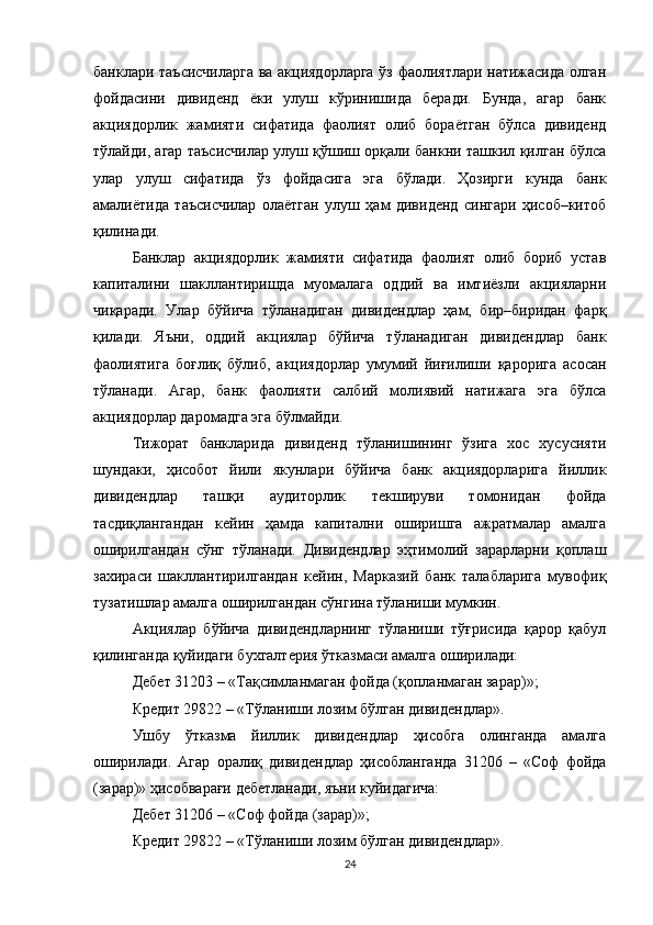 банклари таъсисчиларга ва акциядорларга ўз фаолиятлари натижасида олган
фойдасини   дивиденд   ёки   улуш   кўринишида   беради.   Бунда,   агар   банк
акциядорлик   жамияти   сифатида   фаолият   олиб   бораётган   бўлса   дивиденд
тўлайди, агар таъсисчилар улуш қўшиш орқали банкни ташкил қилган бўлса
улар   улуш   сифатида   ўз   фойдасига   эга   бўлади.   Ҳозирги   кунда   банк
амалиётида   таъсисчилар   олаётган   улуш   ҳам   дивиденд   сингари   ҳисоб–китоб
қилинади.
Банклар   акциядорлик   жамияти   сифатида   фаолият   олиб   бориб   устав
капиталини   шакллантиришда   муомалага   оддий   ва   имтиёзли   акцияларни
чиқаради.   Улар   бўйича   тўланадиган   дивидендлар   ҳам,   бир–биридан   фарқ
қилади.   Яъни,   оддий   акциялар   бўйича   тўланадиган   дивидендлар   банк
фаолиятига   боғлиқ   бўлиб,   акциядорлар   умумий   йиғилиши   қарорига   асосан
тўланади.   Агар,   банк   фаолияти   салбий   молиявий   натижага   эга   бўлса
акциядорлар даромадга эга бўлмайди.
Т ижорат   банкларида   дивиденд   тўланишининг   ўзига   хос   хусусияти
шундаки,   ҳисобот   йили   якунлари   бўйича   банк   акциядорларига   йиллик
дивидендлар   ташқи   аудиторлик   текшируви   томонидан   фойда
тасдиқлангандан   кейин   ҳамда   капитални   оширишга   ажратмалар   амалга
оширилгандан   сўнг   тўланади.   Дивидендлар   эҳтимолий   зарарларни   қоплаш
захираси   шакллантирилгандан   кейин,   Марказий   банк   талабларига   мувофиқ
тузатишлар амалга оширилгандан сўнгина тўланиши мумкин.
Акциялар   бўйича   дивидендларнинг   тўланиши   тўғрисида   қарор   қабул
қилинганда қуйидаги бухгалтерия ўтказмаси амалга оширилади:
Дебет 31203 – «Тақсимланмаган фойда (қопланмаган зарар)»;
Кредит 29822 – «Тўланиши лозим бўлган дивидендлар».
Ушбу   ўтказма   йиллик   дивидендлар   ҳисобга   олинганда   амалга
оширилади.   Агар   оралиқ   дивидендлар   ҳисобланганда   31206   –   «Соф   фойда
(зарар)» ҳисобварағи дебетланади, яъни куйидагича:
Дебет 31206 – «Соф фойда (зарар)»;
Кредит 29822 – «Тўланиши лозим бўлган дивидендлар».
24