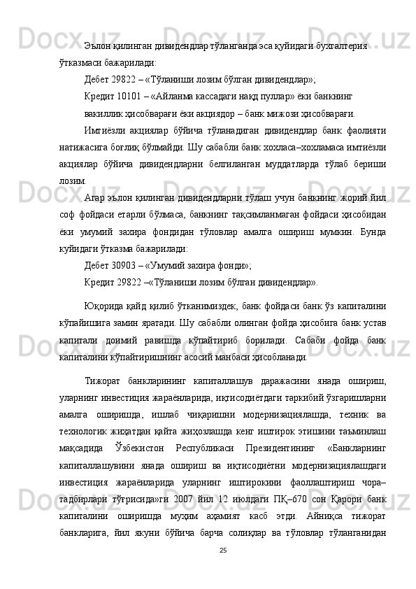 Эълон қилинган дивидендлар тўланганда эса қуйидаги бухгалтерия
ўтказмаси бажарилади:
Дебет 29822 – «Тўланиши лозим бўлган дивидендлар»;
Кредит 10101 – «Айланма кассадаги нақд пуллар» ёки банкнинг
вакиллик ҳисобварағи ёки акциядор – банк мижози ҳисобварағи.
Имтиёзли   акциялар   бўйича   тўланадиган   дивидендлар   банк   фаолияти
натижасига боғлиқ бўлмайди. Шу сабабли банк хохласа–хохламаса имтиёзли
акциялар   бўйича   дивидендларни   белгиланган   муддатларда   тўлаб   бериши
лозим.
Агар эълон қилинган дивидендларни тўлаш учун банкнинг жорий йил
соф   фойдаси   етарли   бўлмаса,   банкнинг   тақсимланмаган   фойдаси   ҳисобидан
ёки   умумий   захира   фондидан   тўловлар   амалга   ошириш   мумкин.   Бунда
куйидаги ўтказма бажарилади:
Дебет 30903 – «Умумий захира фонди»;
Кредит 29822 –«Тўланиши лозим бўлган дивидендлар».
Юқорида қайд қилиб ўтканимиздек, банк фойдаси банк ўз капиталини
кўпайишига замин яратади.   Шу сабабли олинган фойда ҳисобига банк устав
капитали   доимий   равишда   кўпайтириб   борилади.   Сабаби   фойда   банк
капиталини кўпайтиришнинг асосий манбаси ҳисобланади.
Тижорат   банкларининг   капиталлашув   даражасини   янада   ошириш,
уларнинг инвестиция жараёнларида, иқтисодиётдаги таркибий ўзгаришларни
амалга   оширишда,   ишлаб   чиқаришни   модернизациялашда,   техник   ва
технологик   жиҳатдан   қайта   жиҳозлашда   кенг   иштирок   этишини   таъминлаш
мақсадида   Ўзбекистон   Республикаси   Президентининг   «Банкларнинг
капиталлашувини   янада   ошириш   ва   иқтисодиётни   модернизациялашдаги
инвестиция   жараёнларида   уларнинг   иштирокини   фаоллаштириш   чора–
тадбирлари   тўғрисида»ги   2007   йил   12   июлдаги   ПҚ–670   сон   Қарори   банк
капиталини   оширишда   муҳим   аҳамият   касб   этди.   Айниқса   тижорат
банкларига,   йил   якуни   бўйича   барча   солиқлар   ва   тўловлар   тўланганидан
25