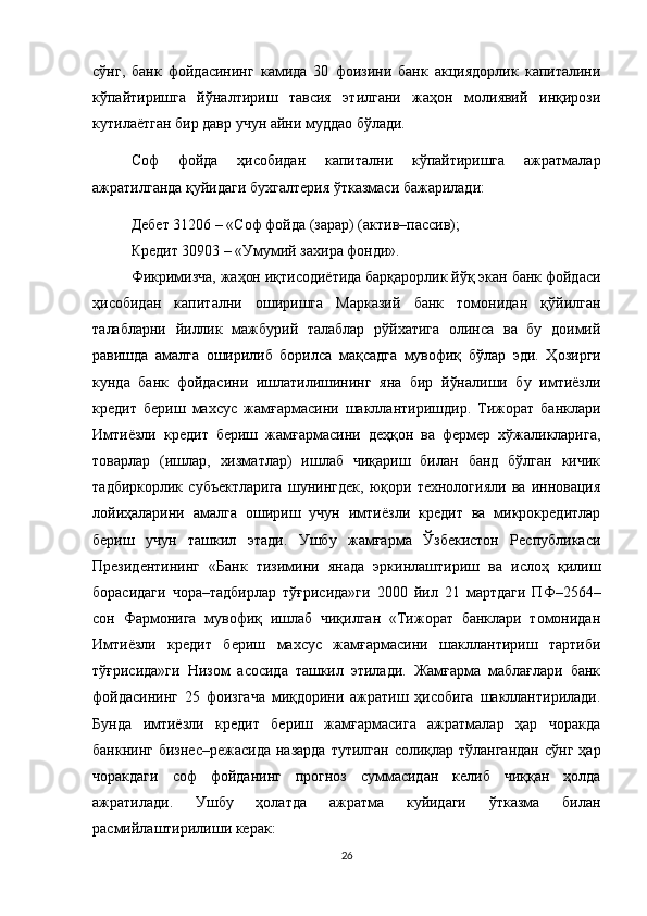 сўнг,   банк   фойдасининг   камида   30   фоизини   банк   акциядорлик   капиталини
кўпайтиришга   йўналтириш   тавсия   этилгани   жаҳон   молиявий   инқирози
кутилаётган бир давр учун айни муддао бўлади.
Соф   фойда   ҳисобидан   капитални   кўпайтиришга   ажратмалар
ажратилганда қуйидаги бухгалтерия ўтказмаси бажарилади:
Дебет 31206 – «Соф фойда (зарар) (актив–пассив);
Кредит 30903 – «Умумий захира фонди».
Фикримизча, жаҳон иқтисодиётида барқарорлик йўқ экан банк фойдаси
ҳисобидан   капитални   оширишга   Марказий   банк   томонидан   қўйилган
талабларни   йиллик   мажбурий   талаблар   рўйхатига   олинса   ва   бу   доимий
равишда   амалга   оширилиб   борилса   мақсадга   мувофиқ   бўлар   эди.   Ҳозирги
кунда   банк   фойдасини   ишлатилишининг   яна   бир   йўналиши   бу   имтиёзли
кредит   бериш   махсус   жамғармасини   шакллантиришдир.   Тижорат   банклари
Имтиёзли   кредит   бериш   жамғармасини   деҳқон   ва   фермер   хўжаликларига,
товарлар   (ишлар,   хизматлар)   ишлаб   чиқариш   билан   банд   бўлган   кичик
тадбиркорлик   субъектларига   шунингдек,   юқори   технологияли   ва   инновация
лойиҳаларини   амалга   ошириш   учун   имтиёзли   кредит   ва   микрокредитлар
бериш   учун   ташкил   этади.   Ушбу   жамғарма   Ўзбекистон   Республикаси
Президентининг   «Банк   тизимини   янада   эркинлаштириш   ва   ислоҳ   қилиш
борасидаги   чора–тадбирлар   тўғрисида»ги   2000   йил   21   мартдаги   ПФ–2564–
сон   Фармонига   мувофиқ   ишлаб   чиқилган   «Тижорат   банклари   томонидан
Имтиёзли   кредит   бериш   махсус   жамғармасини   шакллантириш   тартиби
тўғрисида»ги   Низом   асосида   ташкил   этилади.   Жамғарма   маблағлари   банк
фойдасининг   25   фоизгача   миқдорини   ажратиш   ҳисобига   шакллантирилади.
Бунда   имтиёзли   кредит   бериш   жамғармасига   ажратмалар   ҳар   чоракда
банкнинг бизнес–режасида  назарда  тутилган солиқлар тўлангандан  сўнг  ҳар
чоракдаги   соф   фойданинг   прогноз   суммасидан   келиб   чиққан   ҳолда
ажратилади.   Ушбу   ҳолатда   ажратма   куйидаги   ўтказма   билан
расмийлаштирилиши керак:
26