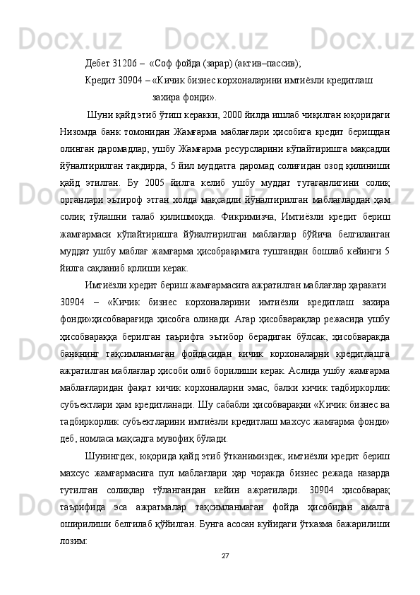 Дебет 31206 –  «Соф фойда (зарар) (актив–пассив);
Кредит 30904 – «Кичик бизнес корхоналарини имтиёзли кредитлаш
       захира фонди».
 Шуни қайд этиб ўтиш керакки, 2000 йилда ишлаб чиқилган юқоридаги
Низомда   банк   томонидан   Жамғарма   маблағлари   ҳисобига   кредит   беришдан
олинган даромадлар, ушбу Жамғарма ресурсларини кўпайтиришга мақсадли
йўналтирилган тақдирда, 5 йил муддатга даромад солиғидан озод қилиниши
қайд   этилган.   Бу   2005   йилга   келиб   ушбу   муддат   тугаганлигини   солиқ
органлари   эътироф   этган   холда   мақсадли   йўналтирилган   маблағлардан   ҳам
солиқ   тўлашни   талаб   қилишмоқда.   Фикримизча,   Имтиёзли   кредит   бериш
жамғармаси   кўпайтиришга   йўналтирилган   маблағлар   бўйича   белгиланган
муддат  ушбу маблағ жамғарма ҳисобрақамига  тушгандан бошлаб кейинги 5
йилга сақланиб қолиши керак.
Имтиёзли кредит бериш жамғармасига ажратилган маблағлар ҳаракати
30904   –   «Кичик   бизнес   корхоналарини   имтиёзли   кредитлаш   захира
фонди»ҳисобварағида  ҳисобга  олинади.  Агар   ҳисобварақлар  режасида  ушбу
ҳисобвараққа   берилган   таърифга   эътибор   берадиган   бўлсак,   ҳисобварақда
банкнинг   тақсимланмаган   фойдасидан   кичик   корхоналарни   кредитлашга
ажратилган маблағлар ҳисоби олиб борилиши керак. Аслида ушбу жамғарма
маблағларидан   фақат   кичик   корхоналарни   эмас,   балки   кичик   тадбиркорлик
субъектлари ҳам кредитланади. Шу сабабли ҳисобварақни «Кичик бизнес ва
тадбиркорлик субъектларини  имтиёзли кредитлаш махсус жамғарма фонди»
деб, номласа мақсадга мувофиқ бўлади.
Шунингдек, юқорида қайд этиб ўтканимиздек, имтиёзли кредит бериш
махсус   жамғармасига   пул   маблағлари   ҳар   чоракда   бизнес   режада   назарда
тутилган   солиқлар   тўлангандан   кейин   ажратилади.   30904   ҳисобварақ
таърифида   эса   ажратмалар   тақсимланмаган   фойда   ҳисобидан   амалга
оширилиши белгилаб қўйилган. Бунга асосан куйидаги ўтказма бажарилиши
лозим:
27
