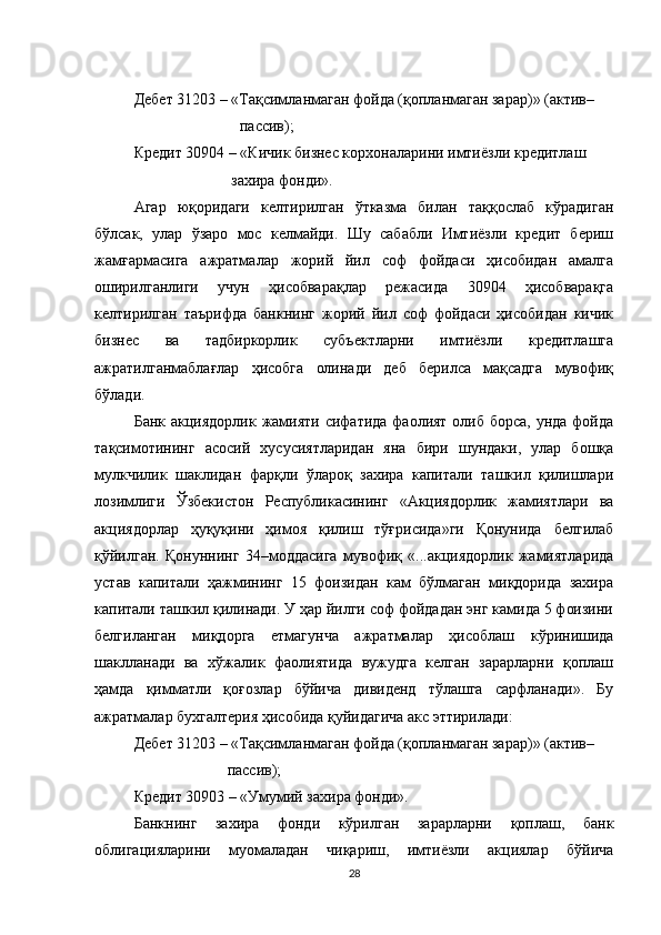 Дебет 31203 – «Тақсимланмаган фойда (қопланмаган зарар)» (актив–
        пассив);
Кредит 30904 – «Кичик бизнес корхоналарини имтиёзли кредитлаш
                         захира фонди».
Агар   юқоридаги   келтирилган   ўтказма   билан   таққослаб   кўрадиган
бўлсак,   улар   ўзаро   мос   келмайди.   Шу   сабабли   Имтиёзли   кредит   бериш
жамғармасига   ажратмалар   жорий   йил   соф   фойдаси   ҳисобидан   амалга
оширилганлиги   учун   ҳисобварақлар   режасида   30904   ҳисобварақга
келтирилган   таърифда   банкнинг   жорий   йил   соф   фойдаси   ҳисобидан   кичик
бизнес   ва   тадбиркорлик   субъектларни   имтиёзли   кредитлашга
ажратилганмаблағлар   ҳисобга   олинади   деб   берилса   мақсадга   мувофиқ
бўлади.
Банк акциядорлик жамияти сифатида фаолият олиб борса, унда фойда
тақсимотининг   асосий   хусусиятларидан   яна   бири   шундаки,   улар   бошқа
мулкчилик   шаклидан   фарқли   ўлароқ   захира   капитали   ташкил   қилишлари
лозимлиги   Ўзбекистон   Республикасининг   «Акциядорлик   жамиятлари   ва
акциядорлар   ҳуқуқини   ҳимоя   қилиш   тўғрисида»ги   Қонунида   белгилаб
қўйилган.   Қонуннинг   34–моддасига   мувофиқ   «...акциядорлик   жамиятларида
устав   капитали   ҳажмининг   15   фоизидан   кам   бўлмаган   миқдорида   захира
капитали ташкил қилинади. У ҳар йилги соф фойдадан энг камида 5 фоизини
белгиланган   миқдорга   етмагунча   ажратмалар   ҳисоблаш   кўринишида
шаклланади   ва   хўжалик   фаолиятида   вужудга   келган   зарарларни   қоплаш
ҳамда   қимматли   қоғозлар   бўйича   дивиденд   тўлашга   сарфланади».   Бу
ажратмалар бухгалтерия ҳисобида қуйидагича акс эттирилади:
Дебет 31203 – «Тақсимланмаган фойда (қопланмаган зарар)» (актив–
                         пассив);
Кредит 30903 – «Умумий захира фонди».
Банкнинг   захира   фонди   кўрилган   зарарларни   қоплаш,   банк
облигацияларини   муомаладан   чиқариш,   имтиёзли   акциялар   бўйича
28