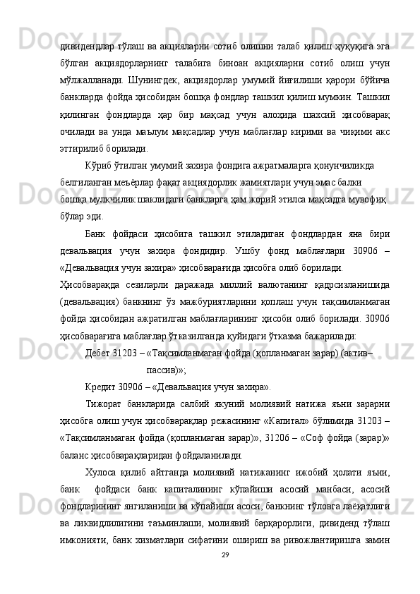 дивидендлар   тўлаш   ва   акцияларни   сотиб   олишни   талаб   қилиш   ҳуқуқига   эга
бўлган   акциядорларнинг   талабига   биноан   акцияларни   сотиб   олиш   учун
мўлжалланади.   Шунингдек,   акциядорлар   умумий   йиғилиши   қарори   бўйича
банкларда фойда ҳисобидан бошқа фондлар ташкил қилиш мумкин. Ташкил
қилинган   фондларда   ҳар   бир   мақсад   учун   алоҳида   шахсий   ҳисобварақ
очилади   ва   унда   маълум   мақсадлар   учун   маблағлар   кирими   ва   чиқими   акс
эттирилиб борилади.
Кўриб ўтилган умумий захира фондига ажратмаларга қонунчиликда  
белгиланган меъёрлар фақат акциядорлик жамиятлари учун эмас балки  
бошқа мулкчилик шаклидаги банкларга ҳам жорий этилса мақсадга мувофиқ  
бўлар эди.
Банк   фойдаси   ҳисобига   ташкил   этиладиган   фондлардан   яна   бири
девальвация   учун   захира   фондидир.   Ушбу   фонд   маблағлари   30906   –
«Девальвация учун захира» ҳисобварағида ҳисобга олиб борилади.
Ҳисобварақда   сезиларли   даражада   миллий   валютанинг   қадрсизланишида
(девальвация)   банкнинг   ўз   мажбуриятларини   қоплаш   учун   тақсимланмаган
фойда   ҳисобидан   ажратилган   маблағларининг   ҳисоби   олиб   борилади.   30906
ҳисобварағига маблағлар ўтказилганда қуйидаги ўтказма бажарилади:
Дебет 31203 – «Тақсимланмаган фойда (қопланмаган зарар) (актив–
                          пассив)»;
Кредит 30906 – «Девальвация учун захира».
Тижорат   банкларида   салбий   якуний   молиявий   натижа   яъни   зарарни
ҳисобга олиш учун ҳисобварақлар режасининг «Капитал» бўлимида 31203 –
«Тақсимланмаган фойда (қопланмаган зарар)», 31206 – «Соф фойда (зарар)»
баланс ҳисобварақларидан фойдаланилади.
Хулоса   қилиб   айтганда   молиявий   натижанинг   ижобий   ҳолати   яъни,
банк     фойдаси   банк   капиталининг   кўпайиши   асосий   манбаси,   асосий
фондларининг   янгиланиши ва кўпайиши асоси, банкнинг тўловга лаёқатлиги
ва   ликвидлилигини   таъминлаши,   молиявий   барқарорлиги,   дивиденд   тўлаш
имконияти,   банк   хизматлари   сифатини   ошириш   ва   ривожлантиришга   замин
29