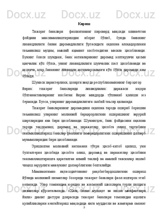 Кириш
Тижорат   банклари     фаолиятининг   пировард   мақсади   олинаётган
фойдани   максималлаштиришдан   иборат   бўлиб,   бунда   банкнинг
ликвидлилиги   билан   даромадлилиги   ўртасидаги   оқилона   алоқадорликни
таъминлаш   муҳим,   амалий   аҳамият   касбэтадиган   масала   ҳисобланади.
Бунинг   боиси   шундаки,   банк   активларининг   даромад   келтирувчи   қисми
қанчалик   кўп   бўлса,   унинг   ликвидлилиги   шунчалик   паст   ҳисобланади   ва
аксинча,   агар   банкнинг   ликвидли   активларсалмоғи   кўп   бўлса   даромади   кам
бўлади.
Шуниси характерлики, ҳозирги вақтда республикамизнинг бир қатор
йирик   тижорат   банкларида   ликвидлилик   даражаси   юқори
бўлганактивларнинг   нисбатан   йирик   миқдорда   тўпланиб   қолиши   юз
бермоқда. Буэса, уларнинг даромадлилигига салбий таъсир қилмоқда.
Тижорат   банкларининг   даромадини   оқилона   тарзда   ошириб   боришни
таъминлаш   уларнинг   молиявий   барқарорлигини   оширишнинг   зарурий
шартларидан   яна   бири   ҳисобланади.   Шунингдек,   банк   фойдасини   оқилона
тарзда   тақсимлаш,   даромад   ва   харажатлар   ҳисобга   олиш   тартибини
такомиллаштириш банклар фаолияти самарадорлигини оширишнинг долзарб
муаммоларидан бири ҳисобланади.
Эришилган   молиявий   натижани   тўғри   ҳисоб-китоб   қилиш,   уни
бухгалтерия   ҳисобида   ҳисобга   олиш,   даромад   ва   харажатлар   ҳисобини
такомиллаштиришга   қаратилган   илмий   таклиф   ва   амалий   тавсиялар   ишлаб
чиқиш зарурлиги мавзунинг долзарблигини белгилайди.
Мамлакатимиз   иқтисодиётининг   рақобатбардошлигини   ошириш
йўлида молиявий хизматлар бозорида тижорат банклари фаол иштирок этиб
келмоқда.   Улар   томонидан   юридик   ва   жисмоний   шахсларга   турли   хилдаги
хизматлар   кўрсатилмоқда.   «Халқ   билан   мулоқот   ва   инсон   манфаатлари
йили»   давлат   дастури   доирасида   тижорат   банклари   томонидан   аҳолига
қулайликларни   кенгайтириш   мақсадида   янги   муддатли   ва   жамғарма   омонат
3