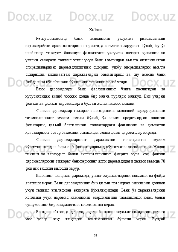 Xulosa
Республикамизда   банк   тизимининг   узлуксиз   ривожланиши
иқтисодиётни   эркинлаштириш   шароитида   объектив   зарурият   бўлиб,   бу   ўз
навбатида   тижорат   банклари   фаолиятини   узлуксиз   назорат   қилишни   ва
уларни   самарали   ташкил   этиш   учун   банк   томонидан   амалга   оширилаётган
операцияларнинг   даромадлилигини   ошириш,   ушбу   операцияларни   амалга
оширишда   қилинаётган   харажатларни   камайтириш   ва   шу   асосда   банк
фойдасини кўпайтириш йўлларини топишни талаб этади.
Банк   даромадлари   банк   фаолиятининг   ўзига   хослигидан   ва
хусусиятидан   келиб   чиққан   ҳолда   бир   қанча   турлари   мавжуд.   Биз   уларни
фоизли ва фоизли даромадларга бўлган ҳолда тадқиқ қилдик.
Фоизли   даромадлар   тижорат   банкларининг   молиявий   барқарорлигини
таъминлашнинг   муҳим   омили   бўлиб,   ўз   ичига   кредитлардан   олинган
фоизларни,   қатъий   белгиланган   ставкалардаги   фоизларни   ва   қимматли
қоғозларнинг бозор баҳосини ошишидан олинадиган даромадлар киради.
Фоизли   даромадларнинг   даражасини   тавсифловчи   муҳим
кўрсаткичлардан бири соф фоизли даромад кўрсаткичи ҳисобланади. Жаҳон
тиклаш   ва   тараққиёт   банки   экспертларининг   фикрига   кўра,   соф   фоизли
даромадларнинг тижорат банкларининг ялпи даромадидаги ҳажми камида 70
фоизни ташкил қилиши зарур.
Банкнинг оладиган даромади, унинг харажатларини қоплаши ва фойда
яратиши керак. Банк даромадининг бир қисми потенциал рискларни қоплаш
учун   ташкил   этиладиган   заҳирага   йўналтирилади.   Банк   ўз   харажатларини
қоплаши   учун   даромад   ҳажмининг   етарлилигини   таъминлаши   эмас,   балки
тушумининг бир хилдалигини таъминлаши керак.
Бошқача айтганда, даромад оқими банкнинг харажат қиладиган даврига
мос   ҳолда   вақт   жиҳатдан   тақсимланган   бўлиши   керак.   Бундай
31
