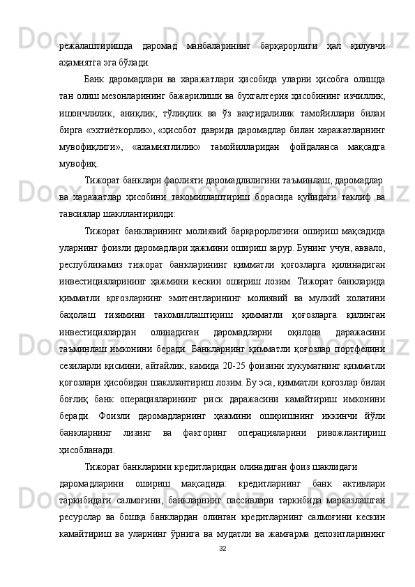 режалаштиришда   даромад   манбаларининг   барқарорлиги   ҳал   қилувчи
аҳамиятга эга бўлади.
Банк   даромадлари   ва   харажатлари   ҳисобида   уларни   ҳисобга   олишда
тан олиш мезонларининг бажарилиши ва бухгалтерия ҳисобининг изчиллик,
ишончлилик,   аниқлик,   тўлиқлик   ва   ўз   вақтидалилик   тамойиллари   билан
бирга   «эхтиёткорлик»,   «ҳисобот   даврида   даромадлар   билан   харажатларнинг
мувофиқлиги»,   «ахамиятлилик»   тамойилларидан   фойдаланса   мақсадга
мувофиқ.
Тижорат банклари фаолияти даромадлилигини таъминлаш, даромадлар
ва   харажатлар   ҳисобини   такомиллаштириш   борасида   қуйидаги   таклиф   ва
тавсиялар шакллантирилди:
Тижорат   банкларининг   молиявий   барқарорлигини   ошириш   мақсадида
уларнинг фоизли даромадлари ҳажмини ошириш зарур. Бунинг учун, аввало,
республикамиз   тижорат   банкларининг   қимматли   қоғозларга   қилинадиган
инвестицияларининг   ҳажмини   кескин   ошириш   лозим.   Тижорат   банкларида
қимматли   қоғозларнинг   эмитентларининг   молиявий   ва   мулкий   холатини
баҳолаш   тизимини   такомиллаштириш   қимматли   қоғозларга   қилинган
инвестициялардан   олинадиган   даромадларни   оқилона   даражасини
таъминлаш   имконини   беради.   Банкларнинг   қимматли   қоғозлар   портфелини
сезиларли қисмини, айтайлик, камида 20-25 фоизини хукуматнинг қимматли
қоғозлари ҳисобидан шакллантириш лозим. Бу эса, қимматли қоғозлар билан
боғлиқ   банк   операцияларининг   риск   даражасини   камайтириш   имконини
беради.   Фоизли   даромадларнинг   ҳажмини   оширишнинг   иккинчи   йўли
банкларнинг   лизинг   ва   факторинг   операцияларини   ривожлантириш
ҳисобланади.
Тижорат банкларини кредитларидан олинадиган фоиз шаклидаги
даромадларини   ошириш   мақсадида:   кредитларнинг   банк   активлари
таркибидаги   салмоғини,   банкларнинг   пассивлари   таркибида   марказлашган
ресурслар   ва   бошқа   банклардан   олинган   кредитларнинг   салмоғини   кескин
камайтириш   ва   уларнинг   ўрнига   ва   мудатли   ва   жамғарма   депозитларининг
32