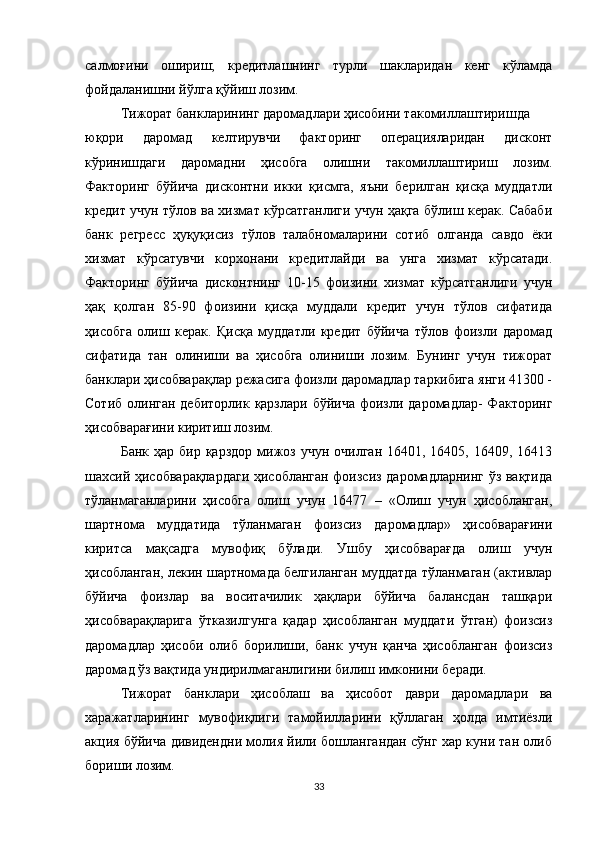 салмоғини   ошириш;   кредитлашнинг   турли   шакларидан   кенг   кўламда
фойдаланишни йўлга қўйиш лозим.
Тижорат банкларининг даромадлари ҳисобини такомиллаштиришда
юқори   даромад   келтирувчи   факторинг   операцияларидан   дисконт
кўринишдаги   даромадни   ҳисобга   олишни   такомиллаштириш   лозим.
Факторинг   бўйича   дисконтни   икки   қисмга,   яъни   берилган   қисқа   муддатли
кредит учун тўлов ва хизмат кўрсатганлиги учун ҳақга бўлиш керак. Сабаби
банк   регресс   ҳуқуқисиз   тўлов   талабномаларини   сотиб   олганда   савдо   ёки
хизмат   кўрсатувчи   корхонани   кредитлайди   ва   унга   хизмат   кўрсатади.
Факторинг   бўйича   дисконтнинг   10-15   фоизини   хизмат   кўрсатганлиги   учун
ҳақ   қолган   85-90   фоизини   қисқа   муддали   кредит   учун   тўлов   сифатида
ҳисобга   олиш   керак.   Қисқа   муддатли   кредит   бўйича   тўлов   фоизли   даромад
сифатида   тан   олиниши   ва   ҳисобга   олиниши   лозим.   Бунинг   учун   тижорат
банклари ҳисобварақлар режасига фоизли даромадлар таркибига янги 41300 -
Сотиб  олинган  дебиторлик қарзлари  бўйича фоизли даромадлар-  Факторинг
ҳисобварағини киритиш лозим.
Банк  ҳар бир  қарздор  мижоз учун  очилган  16401,  16405, 16409,  16413
шахсий ҳисобварақлардаги ҳисобланган фоизсиз даромадларнинг ўз вақтида
тўланмаганларини   ҳисобга   олиш   учун   16477   –   «Олиш   учун   ҳисобланган,
шартнома   муддатида   тўланмаган   фоизсиз   даромадлар»   ҳисобварағини
киритса   мақсадга   мувофиқ   бўлади.   Ушбу   ҳисобварағда   олиш   учун
ҳисобланган, лекин шартномада белгиланган муддатда тўланмаган (активлар
бўйича   фоизлар   ва   воситачилик   ҳақлари   бўйича   балансдан   ташқари
ҳисобварақларига   ўтказилгунга   қадар   ҳисобланган   муддати   ўтган)   фоизсиз
даромадлар   ҳисоби   олиб   борилиши,   банк   учун   қанча   ҳисобланган   фоизсиз
даромад ўз вақтида ундирилмаганлигини билиш имконини беради.
Тижорат   банклари   ҳисоблаш   ва   ҳисобот   даври   даромадлари   ва
харажатларининг   мувофиқлиги   тамойилларини   қўллаган   ҳолда   имтиёзли
акция бўйича дивидендни молия йили бошлангандан сўнг хар куни тан олиб
бориши лозим.
33