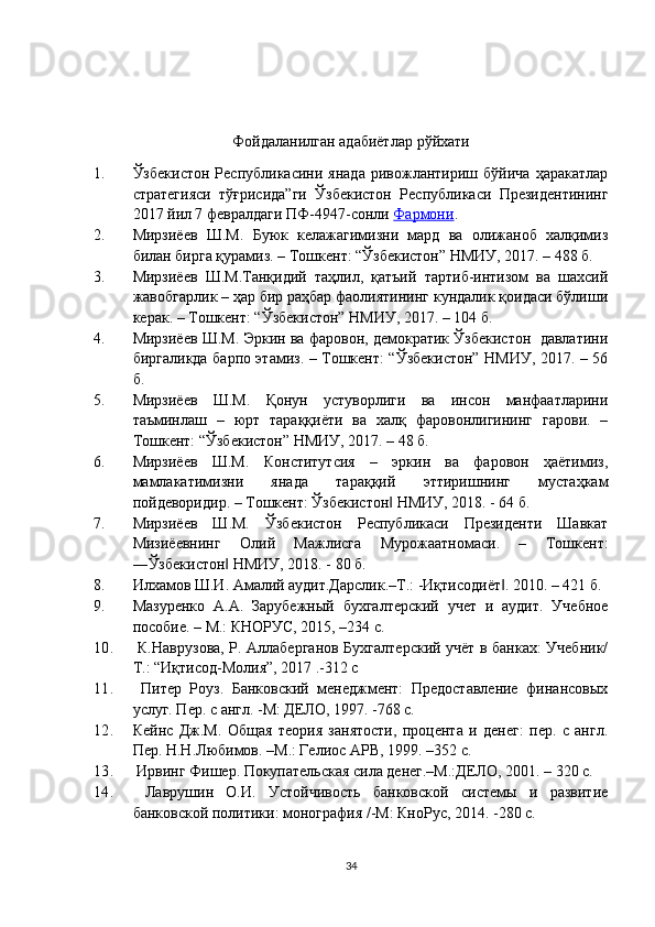 Фойдаланилган адабиётлар  рўйхати
1. Ўзбекистон   Республикасини   янада   ривожлантириш  бўйича   ҳаракатлар
стратегияси   тўғрисида”ги   Ўзбекистон   Республикаси   Президентининг
2017 йил 7 февралдаги ПФ-4947-сонли  Фармони . 
2. Мирзиёев   Ш.М.   Буюк   келажагимизни   мард   ва   олижаноб   халқимиз
билан бирга қурамиз. – Тошкент: “Ўзбекистон” НМИУ, 2017. – 488 б.
3. Мирзиёев   Ш.М.Танқидий   таҳлил,   қатъий   тартиб-интизом   ва   шахсий
жавобгарлик – ҳар бир раҳбар фаолиятининг кундалик қоидаси бўлиши
керак. – Тошкент: “Ўзбекистон” НМИУ, 2017. – 104 б.
4. Мирзиёев Ш.М. Эркин ва фаровон, демократик Ўзбекистон  давлатини
биргаликда барпо этамиз. – Тошкент: “Ўзбекистон” НМИУ, 2017. – 56
б.
5. Мирзиёев   Ш.М.   Қонун   устуворлиги   ва   инсон   манфаатларини
таъминлаш   –   юрт   тараққиёти   ва   халқ   фаровонлигининг   гарови.   –
Тошкент: “Ўзбекистон” НМИУ, 2017. – 48 б.
6. Мирзиёев   Ш.М.   Конститутсия   –   эркин   ва   фаровон   ҳаётимиз,
мамлакатимизни   янада   тараққий   эттиришнинг   мустаҳкам
пойдеворидир. – Тошкент: Ўзбекистон  НМИУ, 2018. - 64 б. ‖
7. Мирзиёев   Ш.М.   Ўзбекистон   Республикаси   Президенти   Шавкат
Мизиёевнинг   Олий   Мажлисга   Мурожаатномаси.   –   Тошкент:
―Ўзбекистон  НМИУ, 2018. - 80 б. 	
‖
8. Илхамов Ш.И. Амалий аудит.Дарслик.–Т.: -Иқтисодиёт . 2010. – 421 б. 	
‖
9. Мазуренко   А.А.   Зарубежный   бухгалтерский   учет   и   аудит.   Учебное
пособие. – М.: КНОРУС, 2015, –234 с. 
10.   К.Навр у зова, Р. Аллаберганов Бухгалтерский учёт в банках: Учебник/
Т.: “Иқтисод-Молия”, 2017 .-312 с   
11.   Питер   Роуз.   Банковский   менеджмент:   Предоставление   финансовых
услуг. Пер. с англ. -М: ДЕЛО, 1997. -768 c. 
12. Кейнс   Дж.М.   Общая   теория   занятости,   процента   и   денег:   пер.   с   англ.
Пер. Н.Н.Любимов. –М.: Гелиос АРВ, 1999. –352 c.
13.  Ирвинг Фишер. Покупательская сила денег.–М.:ДЕЛО, 2001. – 320 c. 
14.   Лаврушин   О.И.   Устойчивость   банковской   системы   и   развитие
банковской политики: монография /-М: КноРус, 2014. -280 с. 
34