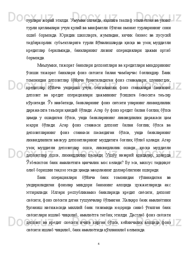 турлари жорий этилди. Умуман олганда, аҳолига таклиф этилаётган ва унинг
турли қатламлари учун қулай ва манфаатли бўлган омонат турларининг сони
ошиб   бормоқда.   Юридик   шахсларга,   жумладан,   кичик   бизнес   ва   хусусий
тадбиркорлик   субъектларига   турли   йўналишларда   қисқа   ва   узоқ   муддатли
кредитлар   берилмоқда,   банкларнинг   лизинг   операциялари   ҳажми   ортиб
бормоқда. 
Маълумки, тижорат банклари депозитлари ва кредитлари миқдорининг
ўсиши   тижорат   банклари   фоиз   сиёсати   билан   чамбарчас   боғлиқдир.   Банк
томонидан   депозитлар   бўйича   ўрнатиладиган   фоиз   ставкалари,   шунингдек,
кредитлар   бўйича   ундириш   учун   белгиланган   фоиз   ставкалари   банкнинг
депозит   ва   кредит   операциялари   ҳажмининг   ўсишига   бевосита   таъсир
кўрсатади.   Ўз   навбатида,   банкларнинг   фоиз   сиёсати   уларнинг   ликвидлилик
даражасига таъсири қандай бўлади. Агар бу фоиз кредит билан боғлиқ бўлса
ҳамда   у   ошадиган   бўлса,   унда   банкларининг   ликвидлилик   даражаси   ҳам
юқори   бўлади.   Агар   фоиз   ставкаси   депозит   билан   боғлиқ   бўлса   ва
депозитларнинг   фоиз   ставкаси   пасаядиган   бўлса,   унда   банкларнинг
ликвидлилиги мазкур депозитларнинг муддатига боғлиқ бўлиб қолади. Агар
узоқ   муддатли   депозитлар   ошса,   ликвидлилик   ошади,   қисқа   муддатли
депозитлар   ошса,   ликвидлилик   пасаяди.   Ушбу   назарий   қоидалар,   ҳозирда
Ўзбекистон   банк   амалиётига   қанчалик   мос   келади?   Бу   эса,   махсус   тадқиқот
олиб боришни тақозо этади ҳамда мақоланинг долзарблигини оширади. 
Банк   операциялари   бўйича   банк   томонидан   тўланадиган   ва
ундириладиган   фоизлар   миқдори   банкнинг   алоҳида   ҳужжатларида   акс
эттирилади.   Илгари   республикамиз   банкларида   кредит   сиёсати,   депозит
сиёсати, фоиз сиёсати деган тушунчалар бўлмаган. Халқаро банк амалиётини
ўрганиш   натижасида   миллий   банк   тизимида   юқорида   санаб   ўтилган   банк
сиёсатлари   ишлаб   чиқилиб,   амалиётга   татбиқ   этилди.   Дастлаб   фоиз   сиёсати
депозит   ва   кредит   сиёсати   ичига   кирган   бўлса,   кейинчалик   алоҳида   фоиз
сиёсати ишлаб чиқилиб, банк амалиётида қўлланилиб келмоқда.
4