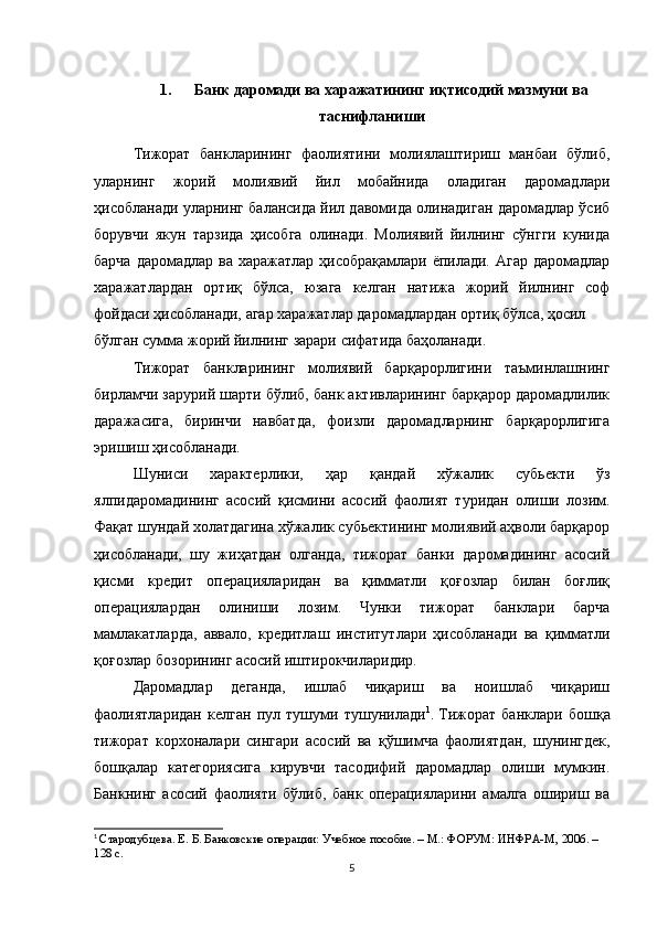 1. Банк даромади ва харажатининг иқтисодий мазмуни ва
таснифланиши
Тижорат   банкларининг   фаолиятини   молиялаштириш   манбаи   бўлиб,
уларнинг   жорий   молиявий   йил   мобайнида   оладиган   даромадлари
ҳисобланади уларнинг балансида йил давомида олинадиган даромадлар ўсиб
борувчи   якун   тарзида   ҳисобга   олинади.   Молиявий   йилнинг   сўнгги   кунида
барча даромадлар ва харажатлар ҳисобрақамлари ёпилади. Агар даромадлар
харажатлардан   ортиқ   бўлса,   юзага   келган   натижа   жорий   йилнинг   соф
фойдаси ҳисобланади, агар харажатлар даромадлардан ортиқ бўлса, ҳосил
бўлган сумма жорий йилнинг зарари сифатида баҳоланади.
Тижорат   банкларининг   молиявий   барқарорлигини   таъминлашнинг
бирламчи зарурий шарти бўлиб, банк активларининг барқарор даромадлилик
даражасига,   биринчи   навбатда,   фоизли   даромадларнинг   барқарорлигига
эришиш ҳисобланади.
Шуниси   характерлики,   ҳар   қандай   хўжалик   субьекти   ўз
ялпидаромадининг   асосий   қисмини   асосий   фаолият   туридан   олиши   лозим.
Фақат   шундай холатдагина хўжалик субьектининг молиявий аҳволи барқарор
ҳисобланади,   шу   жиҳатдан   олганда,   тижорат   банки   даромадининг   асосий
қисми   кредит   операцияларидан   ва   қимматли   қоғозлар   билан   боғлиқ
операциялардан   олиниши   лозим.   Чунки   тижорат   банклари   барча
мамлакатларда,   аввало,   кредитлаш   институтлари   ҳисобланади   ва   қимматли
қоғозлар бозорининг асосий иштирокчиларидир.
Даромадлар   деганда,   ишлаб   чиқариш   ва   ноишлаб   чиқариш
фаолиятларидан   келган   пул   тушуми   тушунилади 1
.   Тижорат   банклари   бошқа
тижорат   корхоналари   сингари   асосий   ва   қўшимча   фаолиятдан,   шунингдек,
бошқалар   категориясига   кирувчи   тасодифий   даромадлар   олиши   мумкин.
Банкнинг   асосий   фаолияти   бўлиб,   банк   операцияларини   амалга   ошириш   ва
1
  Стародубцева. Е. Б. Банковские операции: Учебное пособие. – М.: ФОРУМ: ИНФРА-М, 2006. – 
128 с.
5