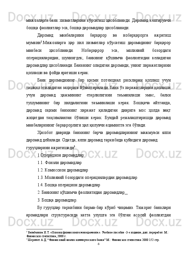 мижозларга банк хизматларини кўрсатиш ҳисобланади. Даромад келтирувчи
бошқа фаолиятлар эса, бошқа даромадлар ҳисобланади.
Даромад   манбаларини   барқарор   ва   нобарқарорга   ажратиш
мумкин 2
.Мижозларга   ҳар   хил   хизматлар   кўрсатиш   даромаднинг   барқарор
манбаси   ҳисобланади.   Нобарқарор   эса,   молиявий   бозордаги
операцияларидан,   шунингдек,   банкнинг   қўшимча   фаолиятидан   келадиган
даромадлар   ҳисобланади.   Банкнинг оладиган даромади, унинг харажатларини
қоплаши ва фойда   яратиши керак.
Банк   даромадининг   бир   қисми   потенциал   рискларни   қоплаш   учун
ташкил этиладиган заҳирага йўналтирилади. Банк ўз харажатларини қоплаши
учун   даромад   ҳажмининг   етарлилигини   таъминлаши   эмас,   балки
тушумининг   бир   хилдалигини   таъминлаши   керак.   Бошқача   айтганда,
даромад   оқими   банкнинг   харажат   қиладиган   даврига   мос   ҳолда   вақт
жиҳатдан   тақсимланган   бўлиши   керак.   Бундай   режалаштиришда   даромад
манбаларининг барқарорлиги ҳал қилувчи аҳамиятга эга бўлади.
Ҳисобот   даврида   банкнинг   барча   даромадларининг   мажмуаси   ялпи
даромад дейилади. Одатда, ялпи даромад таркибида қуйидаги даромад
гуруҳларини ажратишади 3
:
1.Операцион даромадлар:
1.1. Фоизли даромадлар
1.2. Комиссион даромадлар
1.3. Молиявий бозордаги операциялардан даромадлар
1.4. Бошқа операцион даромадлар
2. Банкнинг қўшимча фаолиятидан даромадлар __
3. Бошқа даромадлар.
Бу   гуруҳлар   таркибини   бирма-бир   кўриб   чиқамиз.   Тижорат   банклари
аромадлари   структурасида   катта   улушга   эга   бўлган   асосий   фаолиятдан
2
  Балабанова И.Т. «Основы финансового менеджмента». Учебное пособие -3-е издание, доп. переработ. М.:
Финансы и статистика, 2000 г.
3
  Шеремет А.Д. “Финансовый анализ коммерческого банка” М.: Финансы и статистика 2000 152 стр.
6