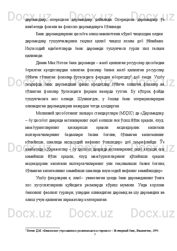 даромадлар,   операцион   даромадлар   дейилади   Операцион   даромадлар   ўз
навбатида фоизли ва фоизсиз даромадларга бўлинади.
Банк даромадларини ҳисобга олиш амалиётини кўриб чиқишдан олдин
даромадлар   тушунчаларини   таҳлил   қилиб   чиқиш   лозим   деб   ўйлаймиз.
Иқтисодий   адабиётларда   банк   даромади   тушунчаси   турли   хил   талқин
қилинади.
Диана Мак Нотон банк даромади – жалб қилинган ресурсл ар ҳисобидан
берилган   кредитлардан   олинган   фоизлар   билан   жалб   қилинган   ресурслар
бўйича   тўланган   фоизлар   ўртасидаги   фарқдан   иборатдир 4
  деб   ёзади.   Ушбу
таърифда   банк   даромадини   фақат   кредитлар   бўйича   олинган   фоизлар   ва
тўланган   фоизлар   ўртасидаги   фарқни   назарда   тутган.   Бу   кўпроқ   фойда
тушунчасига   мос   келади.   Шунингдек,   у   бошқа   банк   операцияларидан
олинадиган даромадларни назардан четда қолдирган.
Молиявий ҳисоботнинг халқаро стандартлари (МҲХС) да «Даромадлар
– бу ҳисобот даврида активларнинг оқиб келиши ёки ўсиш йўли орқали, ёхуд
мажбуриятларнинг   қисқариши   орқали   акциядорлик   капитали
иштирокчиларнинг   бадаллари   билан   боғлиқ   бўлмаган   капиталнинг
кўпайиши,   шаклида   иқтисодий   нафнинг   ўсишидир»   деб   таърифлайди.   Ўз
навбатида «Харажатлар – бу ҳисобот даврида активларнинг оқиб кетиши ёки
камайиши   йўли   орқали,   ёхуд   мажбуриятларнинг   қўпайиши   орқали
акциядорлик   капитали   иштирокчиларнинг   уни   тақсимлаши   билан   боғлиқ
бўлмаган капиталнинг камайиши шаклида иқтисодий нафнинг камайишдир»
Ушбу фикрларни қ .ллаб–  .увватлаган  ҳолда  банк даромадининг  ўзига
хос   хусусиятларини   қуйидаги   расмларда   кўриш   мумкин.   Унда   корхона
банкнинг фаолият турлари, улардан олинадиган даромад ва шу даромадни   ва
олиш учун қилинган харажатлар келтирилган.
4
  Нотон Д.М. «Банковские учреждения в развиваюшихся старанах» – Всемирный банк, Вашингтон, 1994.
7
