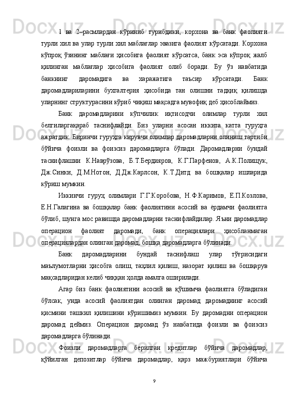 1   ва   2–расмлардан   кўриниб   турибдики,   корхона   ва   банк   фаолияти
турли хил ва улар турли хил маблағлар эвазига фаолият кўрсатади. Корхона
кўпроқ   ўзининг   маблағи   ҳисобига   фаолият   кўрсатса,   банк   эса   кўпроқ   жалб
қилинган   маблағлар   ҳисобига   фаолият   олиб   боради.   Бу   ўз   навбатида
банкнинг   даромадига   ва   харажатига   таъсир   кўрсатади.   Банк
даромадлариларини   бухгалтерия   ҳисобида   тан   олишни   тадқиқ   қилишда
уларнинг структурасини кўриб чиқиш мақсадга мувофиқ деб ҳисоблаймиз.
Банк   даромадларини   кўпчилик   иқтисодчи   олимлар   турли   хил
белгиларгақараб   таснифлайди.   Биз   уларни   асосан   иккита   катта   гуруҳга
ажратдик. Биринчи гуруҳга кирувчи олимлар даромадларни олиниш тартиби
бўйича   фоизли   ва   фоизсиз   даромадларга   бўлади.   Даромадларни   бундай
таснифлашни   К.Наврўзова,   Б.Т.Бердияров,   К.Г.Парфенов,   А.К.Полищук,
Дж.Синки,   Д.М.Нотон,   Д.Дж.Карлсон,   К.Т.Дитд   ва   бошқалар   ишларида
кўриш мумкин.
Иккинчи   гуруҳ   олимлари   Г.Г.Коробова,   Н.Ф.Каримов,   Е.П.Козлова,
Е.Н.Галагина   ва   бошқалар   банк   фаолиятини   асосий   ва   ёрдамчи   фаолиятга
бўлиб, шунга мос равишда даромадларни таснифлайдилар.   Яъни даромадлар
операцион   фаолият   даромади,   банк   операциялари   ҳисобланмаган
операциялардан олинган даромад, бошқа даромадларга бўлинади.
Банк   даромадларини   бундай   таснифлаш   улар   тўғрисидаги
маълумотларни   ҳисобга   олиш,   таҳлил   қилиш,   назорат   қилиш   ва   бошқарув
мақсадларидан келиб чиққан ҳолда амалга оширилади.
Агар   биз   банк   фаолиятини   асосий   ва   қўшимча   фаолиятга   бўладиган
бўлсак,   унда   асосий   фаолиятдан   олинган   даромад   даромаднинг   асосий
қисмини   ташкил   қилишини   кўришимиз   мумкин.   Бу   даромадни   операцион
даромад   деймиз.   Операцион   даромад   ўз   навбатида   фоизли   ва   фоизсиз
даромадларга бўлинади.
Фоизли   даромадларга   берилган   кредитлар   бўйича   даромадлар,
қўйилган   депозитлар   бўйича   даромадлар,   қарз   мажбуриятлари   бўйича
9