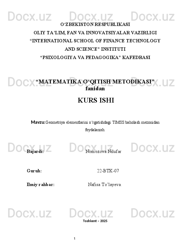 1O‘ZBEKISTON RESPUBLIKASI
OLIY TA’LIM, FAN VA INNOVATSIYALAR VAZIRLIGI
“INTERNATIONAL SCHOOL OF FINANCE TECHNOLOGY
AND SCIENCE” INSTITUTI
“PSIXOLOGIYA VA PEDAGOGIKA” KAFEDRASI
“MATEMATIKA O‘QITISH METODIKASI”
fanidan
  KURS ISHI
Mavzu : Geometriya elementlarini o rgatishdagi TIMSS baholash mezonidanʻ
foydalanish.
B ajardi :                                     Nomozova Nilufar   
G uruh :                                                22-BTK-07
Ilmiy rahba r :                               Nafisa T o’ layeva.
Toshkent – 2025  