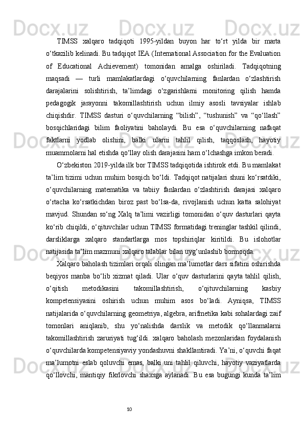 10TIMSS   xalqaro   tadqiqoti   1995-yildan   buyon   har   to‘rt   yilda   bir   marta
o‘tkazilib kelinadi. Bu tadqiqot IEA (International Association for the Evaluation
of   Educational   Achievement)   tomonidan   amalga   oshiriladi.   Tadqiqotning
maqsadi   —   turli   mamlakatlardagi   o‘quvchilarning   fanlardan   o‘zlashtirish
darajalarini   solishtirish,   ta’limdagi   o‘zgarishlarni   monitoring   qilish   hamda
pedagogik   jarayonni   takomillashtirish   uchun   ilmiy   asosli   tavsiyalar   ishlab
chiqishdir.   TIMSS   dasturi   o‘quvchilarning   “bilish”,   “tushunish”   va   “qo‘llash”
bosqichlaridagi   bilim   faoliyatini   baholaydi.   Bu   esa   o‘quvchilarning   nafaqat
faktlarni   yodlab   olishini,   balki   ularni   tahlil   qilish,   taqqoslash,   hayotiy
muammolarni hal etishda qo‘llay olish darajasini ham o‘lchashga imkon beradi.
O‘zbekiston 2019-yilda ilk bor TIMSS tadqiqotida ishtirok etdi. Bu mamlakat
ta’lim   tizimi   uchun  muhim   bosqich  bo‘ldi.  Tadqiqot   natijalari  shuni   ko‘rsatdiki,
o‘quvchilarning   matematika   va   tabiiy   fanlardan   o‘zlashtirish   darajasi   xalqaro
o‘rtacha   ko‘rsatkichdan   biroz   past   bo‘lsa-da,   rivojlanish   uchun   katta   salohiyat
mavjud.   Shundan   so‘ng   Xalq   ta’limi   vazirligi   tomonidan   o‘quv   dasturlari   qayta
ko‘rib chiqildi, o‘qituvchilar uchun TIMSS formatidagi treninglar tashkil qilindi,
darsliklarga   xalqaro   standartlarga   mos   topshiriqlar   kiritildi.   Bu   islohotlar
natijasida ta’lim mazmuni xalqaro talablar bilan uyg‘unlashib bormoqda.
Xalqaro baholash tizimlari orqali olingan ma’lumotlar dars sifatini oshirishda
beqiyos   manba   bo‘lib   xizmat   qiladi.   Ular   o‘quv   dasturlarini   qayta   tahlil   qilish,
o‘qitish   metodikasini   takomillashtirish,   o‘qituvchilarning   kasbiy
kompetensiyasini   oshirish   uchun   muhim   asos   bo‘ladi.   Ayniqsa,   TIMSS
natijalarida o‘quvchilarning geometriya, algebra, arifmetika kabi sohalardagi zaif
tomonlari   aniqlanib,   shu   yo‘nalishda   darslik   va   metodik   qo‘llanmalarni
takomillashtirish   zaruriyati   tug‘ildi.   xalqaro   baholash   mezonlaridan   foydalanish
o‘quvchilarda kompetensiyaviy yondashuvni shakllantiradi. Ya’ni, o‘quvchi faqat
ma’lumotni   eslab   qoluvchi   emas,   balki   uni   tahlil   qiluvchi,   hayotiy   vaziyatlarda
qo‘llovchi,   mantiqiy   fikrlovchi   shaxsga   aylanadi.   Bu   esa   bugungi   kunda   ta’lim 