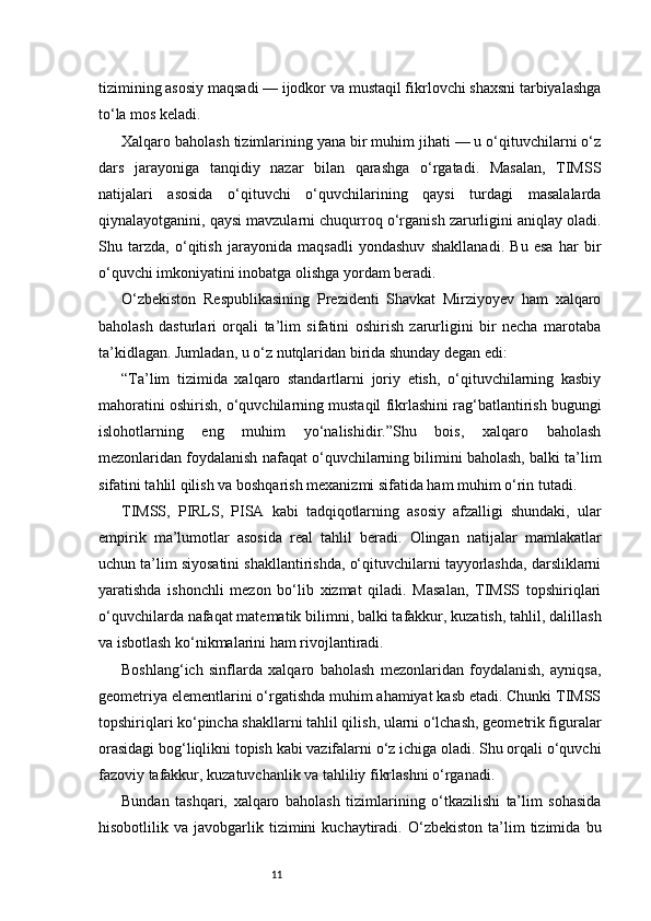 11tizimining asosiy maqsadi — ijodkor va mustaqil fikrlovchi shaxsni tarbiyalashga
to‘la mos keladi.
Xalqaro baholash tizimlarining yana bir muhim jihati — u o‘qituvchilarni o‘z
dars   jarayoniga   tanqidiy   nazar   bilan   qarashga   o‘rgatadi.   Masalan,   TIMSS
natijalari   asosida   o‘qituvchi   o‘quvchilarining   qaysi   turdagi   masalalarda
qiynalayotganini, qaysi mavzularni chuqurroq o‘rganish zarurligini aniqlay oladi.
Shu   tarzda,   o‘qitish   jarayonida   maqsadli   yondashuv   shakllanadi.   Bu   esa   har   bir
o‘quvchi imkoniyatini inobatga olishga yordam beradi.
O‘zbekiston   Respublikasining   Prezidenti   Shavkat   Mirziyoyev   ham   xalqaro
baholash   dasturlari   orqali   ta’lim   sifatini   oshirish   zarurligini   bir   necha   marotaba
ta’kidlagan. Jumladan, u o‘z nutqlaridan birida shunday degan edi:
“Ta’lim   tizimida   xalqaro   standartlarni   joriy   etish,   o‘qituvchilarning   kasbiy
mahoratini oshirish, o‘quvchilarning mustaqil fikrlashini rag‘batlantirish bugungi
islohotlarning   eng   muhim   yo‘nalishidir.”Shu   bois,   xalqaro   baholash
mezonlaridan foydalanish nafaqat o‘quvchilarning bilimini baholash, balki ta’lim
sifatini tahlil qilish va boshqarish mexanizmi sifatida ham muhim o‘rin tutadi.
TIMSS,   PIRLS,   PISA   kabi   tadqiqotlarning   asosiy   afzalligi   shundaki,   ular
empirik   ma’lumotlar   asosida   real   tahlil   beradi.   Olingan   natijalar   mamlakatlar
uchun ta’lim siyosatini shakllantirishda, o‘qituvchilarni tayyorlashda, darsliklarni
yaratishda   ishonchli   mezon   bo‘lib   xizmat   qiladi.   Masalan,   TIMSS   topshiriqlari
o‘quvchilarda nafaqat matematik bilimni, balki tafakkur, kuzatish, tahlil, dalillash
va isbotlash ko‘nikmalarini ham rivojlantiradi.
Boshlang‘ich   sinflarda   xalqaro   baholash   mezonlaridan   foydalanish,   ayniqsa,
geometriya elementlarini o‘rgatishda muhim ahamiyat kasb etadi. Chunki TIMSS
topshiriqlari ko‘pincha shakllarni tahlil qilish, ularni o‘lchash, geometrik figuralar
orasidagi bog‘liqlikni topish kabi vazifalarni o‘z ichiga oladi. Shu orqali o‘quvchi
fazoviy tafakkur, kuzatuvchanlik va tahliliy fikrlashni o‘rganadi.
Bundan   tashqari,   xalqaro   baholash   tizimlarining   o‘tkazilishi   ta’lim   sohasida
hisobotlilik  va   javobgarlik  tizimini   kuchaytiradi.   O‘zbekiston   ta’lim   tizimida   bu 