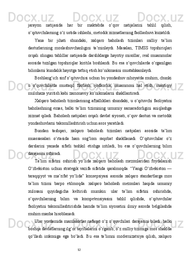 12jarayon   natijasida   har   bir   maktabda   o‘quv   natijalarini   tahlil   qilish,
o‘qituvchilarning o‘z ustida ishlashi, metodik xizmatlarning faollashuvi kuzatildi.
Yana   bir   jihati   shundaki,   xalqaro   baholash   tizimlari   milliy   ta’lim
dasturlarining   moslashuvchanligini   ta’minlaydi.   Masalan,   TIMSS   topshiriqlari
orqali   olingan   tahlillar   natijasida   darsliklarga   hayotiy   misollar,   real   muammolar
asosida tuzilgan topshiriqlar kiritila boshlandi. Bu esa o‘quvchilarda o‘rganilgan
bilimlarni kundalik hayotga tatbiq etish ko‘nikmasini mustahkamlaydi.
Boshlang‘ich sinf o‘qituvchisi uchun bu yondashuv nihoyatda muhim, chunki
u   o‘quvchilarda   mustaqil   fikrlash,   ijodkorlik,   muammoni   hal   etish,   mantiqiy
mulohaza yuritish kabi zamonaviy ko‘nikmalarni shakllantiradi.
Xalqaro  baholash  tizimlarining  afzalliklari  shundaki,   u  o‘qituvchi  faoliyatini
baholashning   emas,   balki   ta’lim   tizimining   umumiy   samaradorligini   aniqlashga
xizmat qiladi. Baholash natijalari orqali davlat siyosati, o‘quv dasturi va metodik
yondashuvlarni takomillashtirish uchun asos yaratiladi.
Bundan   tashqari,   xalqaro   baholash   tizimlari   natijalari   asosida   ta’lim
muassasalari   o‘rtasida   ham   sog‘lom   raqobat   shakllanadi.   O‘qituvchilar   o‘z
darslarini   yanada   sifatli   tashkil   etishga   intiladi,   bu   esa   o‘quvchilarning   bilim
darajasini oshiradi.
Ta’lim   sifatini   oshirish   yo‘lida   xalqaro   baholash   mezonlaridan   foydalanish
O‘zbekiston   uchun   strategik   vazifa   sifatida   qaralmoqda.   “Yangi   O‘zbekiston   —
taraqqiyot   va   ma’rifat   yo‘lida”   konsepsiyasi   asosida   xalqaro   standartlarga   mos
ta’lim   tizimi   barpo   etilmoqda.   xalqaro   baholash   mezonlari   haqida   umumiy
xulosani   quyidagicha   keltirish   mumkin:   ular   ta’lim   sifatini   oshirishda,
o‘quvchilarning   bilim   va   kompetensiyasini   tahlil   qilishda,   o‘qituvchilar
faoliyatini   takomillashtirishda   hamda   ta’lim   siyosatini   ilmiy   asosda   belgilashda
muhim manba hisoblanadi.
Ular yordamida mamlakatlar  nafaqat  o‘z o‘quvchilari darajasini  biladi, balki
boshqa davlatlarning ilg‘or tajribalarini o‘rganib, o‘z milliy tizimiga mos shaklda
qo‘llash   imkoniga   ega   bo‘ladi.   Bu   esa   ta’limni   modernizatsiya   qilish,   xalqaro 