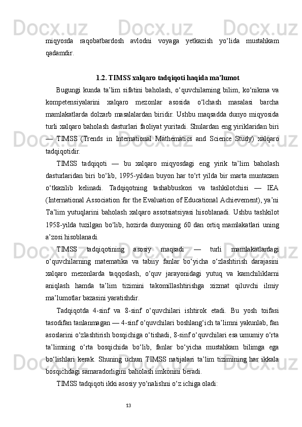 13miqyosda   raqobatbardosh   avlodni   voyaga   yetkazish   yo‘lida   mustahkam
qadamdir.
1.2. TIMSS xalqaro tadqiqoti haqida ma’lumot
Bugungi   kunda   ta’lim   sifatini   baholash,   o‘quvchilarning   bilim,   ko‘nikma   va
kompetensiyalarini   xalqaro   mezonlar   asosida   o‘lchash   masalasi   barcha
mamlakatlarda   dolzarb   masalalardan   biridir.   Ushbu   maqsadda   dunyo   miqyosida
turli xalqaro baholash dasturlari faoliyat yuritadi. Shulardan eng yiriklaridan biri
—   TIMSS   (Trends   in   International   Mathematics   and   Science   Study)   xalqaro
tadqiqotidir.
TIMSS   tadqiqoti   —   bu   xalqaro   miqyosdagi   eng   yirik   ta’lim   baholash
dasturlaridan   biri   bo‘lib,   1995-yildan   buyon   har   to‘rt   yilda   bir   marta   muntazam
o‘tkazilib   kelinadi.   Tadqiqotning   tashabbuskori   va   tashkilotchisi   —   IEA
(International Association for the Evaluation of Educational Achievement), ya’ni
Ta’lim   yutuqlarini   baholash   xalqaro   assotsiatsiyasi   hisoblanadi.   Ushbu   tashkilot
1958-yilda   tuzilgan   bo‘lib,   hozirda   dunyoning   60   dan   ortiq   mamlakatlari   uning
a’zosi hisoblanadi.
TIMSS   tadqiqotining   asosiy   maqsadi   —   turli   mamlakatlardagi
o‘quvchilarning   matematika   va   tabiiy   fanlar   bo‘yicha   o‘zlashtirish   darajasini
xalqaro   mezonlarda   taqqoslash,   o‘quv   jarayonidagi   yutuq   va   kamchiliklarni
aniqlash   hamda   ta’lim   tizimini   takomillashtirishga   xizmat   qiluvchi   ilmiy
ma’lumotlar bazasini yaratishdir.
Tadqiqotda   4-sinf   va   8-sinf   o‘quvchilari   ishtirok   etadi.   Bu   yosh   toifasi
tasodifan tanlanmagan — 4-sinf o‘quvchilari boshlang‘ich ta’limni yakunlab, fan
asoslarini o‘zlashtirish bosqichiga o‘tishadi, 8-sinf o‘quvchilari esa umumiy o‘rta
ta’limning   o‘rta   bosqichida   bo‘lib,   fanlar   bo‘yicha   mustahkam   bilimga   ega
bo‘lishlari   kerak.   Shuning   uchun   TIMSS   natijalari   ta’lim   tizimining   har   ikkala
bosqichdagi samaradorligini baholash imkonini beradi.
TIMSS tadqiqoti ikki asosiy yo‘nalishni o‘z ichiga oladi: 