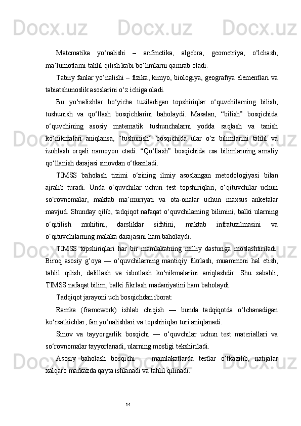 14Matematika   yo‘nalishi   –   arifmetika,   algebra,   geometriya,   o‘lchash,
ma’lumotlarni tahlil qilish kabi bo‘limlarni qamrab oladi.
Tabiiy fanlar yo‘nalishi – fizika, kimyo, biologiya, geografiya elementlari va
tabiatshunoslik asoslarini o‘z ichiga oladi.
Bu   yo‘nalishlar   bo‘yicha   tuziladigan   topshiriqlar   o‘quvchilarning   bilish,
tushunish   va   qo‘llash   bosqichlarini   baholaydi.   Masalan,   “bilish”   bosqichida
o‘quvchining   asosiy   matematik   tushunchalarni   yodda   saqlash   va   tanish
ko‘nikmalari   aniqlansa,   “tushunish”   bosqichida   ular   o‘z   bilimlarini   tahlil   va
izohlash   orqali   namoyon   etadi.   “Qo‘llash”   bosqichida   esa   bilimlarning   amaliy
qo‘llanish darajasi sinovdan o‘tkaziladi.
TIMSS   baholash   tizimi   o‘zining   ilmiy   asoslangan   metodologiyasi   bilan
ajralib   turadi.   Unda   o‘quvchilar   uchun   test   topshiriqlari,   o‘qituvchilar   uchun
so‘rovnomalar,   maktab   ma’muriyati   va   ota-onalar   uchun   maxsus   anketalar
mavjud. Shunday qilib, tadqiqot nafaqat o‘quvchilarning bilimini, balki ularning
o‘qitilish   muhitini,   darsliklar   sifatini,   maktab   infratuzilmasini   va
o‘qituvchilarning malaka darajasini ham baholaydi.
TIMSS   topshiriqlari   har   bir   mamlakatning   milliy   dasturiga   moslashtiriladi.
Biroq   asosiy   g‘oya   —   o‘quvchilarning   mantiqiy   fikrlash,   muammoni   hal   etish,
tahlil   qilish,   dalillash   va   isbotlash   ko‘nikmalarini   aniqlashdir.   Shu   sababli,
TIMSS nafaqat bilim, balki fikrlash madaniyatini ham baholaydi.
Tadqiqot jarayoni uch bosqichdan iborat:
Ramka   (framework)   ishlab   chiqish   —   bunda   tadqiqotda   o‘lchanadigan
ko‘rsatkichlar, fan yo‘nalishlari va topshiriqlar turi aniqlanadi.
Sinov   va   tayyorgarlik   bosqichi   —   o‘quvchilar   uchun   test   materiallari   va
so‘rovnomalar tayyorlanadi, ularning mosligi tekshiriladi.
Asosiy   baholash   bosqichi   —   mamlakatlarda   testlar   o‘tkazilib,   natijalar
xalqaro markazda qayta ishlanadi va tahlil qilinadi. 